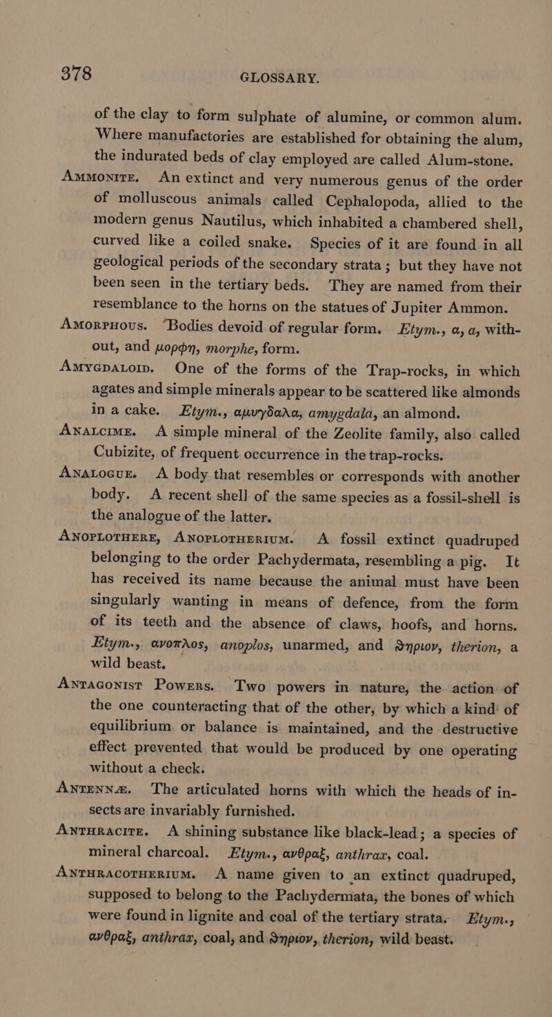 of the clay to form sulphate of alumine, or common alum. Where manufactories are established for obtaining the alum, the indurated beds of clay employed are called Alum-stone. Ammonitz. An extinct and very numerous genus of the order of molluscous animals called Cephalopoda, allied to the modern genus Nautilus, which inhabited a chambered shell, curved like a coiled snake. Species of it are found in all geological periods of the secondary strata; but they have not been seen in the tertiary beds. They are named from their resemblance to the horns on the statues of J upiter Ammon. Amorrnous. “Bodies devoid of regular form. Etym., a a, With- out, and wopdn, morphe, form. Amyepatom. One of the forms of the Trap-rocks, in which agates and simple minerals appear to be scattered like almonds inacake. Etym., auvydada, amygdala, an almond. Anatcrme. A simple mineral of the Zeolite family, also called Cubizite, of frequent occurrence in the trap-rocks. Anatocur. &lt;A body that resembles or corresponds with another body. A recent shell of the same species as a fossil-shell is the analogue of the latter. ANOPLOTHERE, ANopLoTHERIUM. A fossil extinct quadruped belonging to the order Pachydermata, resembling a pig. It has received its name because the animal must have been singularly wanting in means of defence, from the form of its teeth and the absence of claws, hoofs, and horns. Etym., avotdos, anoplos, unarmed, and Anpiov, therion, a wild beast, — Aytaconist Powers. Two powers in nature, the action of the one counteracting that of the other, by which a kind’ of equilibrium, or balance is maintained, and the destructive effect prevented that would be produced by one operating without a check. Anzenna&amp;. The articulated horns with which the heads of in- sects are invariably furnished. Ayturacite. A shining substance like black-lead; a species of mineral charcoal. Etym., av@pat, anthrax, coal. ANTHRACOTHERIUM. A name given to an extinct quadruped, supposed to belong to the Pachydermata, the bones of which were found in lignite and coal of the tertiary strata. Etym., avOpat, anthrax, coal, and &amp;npiov, therion, wild beast.