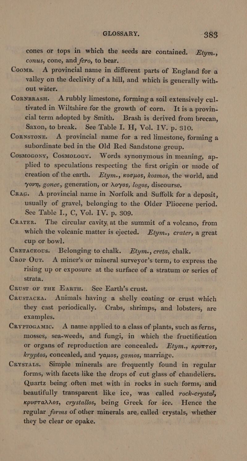 cones or tops in which the seeds are contained. Etym., conus, cone, and fero, to bear. Cooms. A provincial name in different parts of England for a valley on the declivity of a hill, and which is generally with- out water. CornzrasH. Arubbly limestone, forming a soil extensively cul- tivated in Wiltshire for the growth of corn. It is a provin- cial term adopted by Smith. Brash is derived from brecan, Saxon, to break. See Table I. H, Vol. IV. p. 310. Cornstons. A provincial name for a red limestone, forming a subordinate bed in the Old Red Sandstone greup. Cosmocony, Cosmotocy. Words synonymous in meaning, ap- plied to speculations respecting the first origin or mode of creation of the earth. Etym., koogos, kosmos, the world, and yovn, gonee, generation, or Aovyos, logos, discourse. Crac. A provincial name in Norfolk and Suffolk for a deposit, usually of gravel, belonging to the Older Pliocene period. See Table I., C, Vol. IV. p. 309. Crarer. The circular cavity, at the summit of a volcano, from which the volcanic matter is ejected. Etym., crater, a great cup or bowl. Cretaceous. Belonging to chalk. Ztym., creta, chalk. Cror Our. A miner’s or mineral surveyor’s term, to express the rising up or exposure at the surface of a stratum or series of Strata, Crust or tHE Earru. See Earth’s crust. Crusracea. Animals having a shelly coating or crust which they cast periodically. Crabs, shrimps, and lobsters, are examples, Cryrrocamic. A name applied to aclass of plants, such as ferns, mosses, sea-weeds, and fungi, in which the fructification or organs of reproduction are concealed. Etym., xpumtos, kryptos, concealed, and yawos, gamos, marriage, Crysrats. Simple minerals are frequently found in regular forms, with facets like the drops of cut glass of chandeliers. Quartz being often met with in rocks in such forms, and beautifully transparent like ice, was called rock-crystal, KpvoTadAos, crystallos, being Greek for ice. Hence the regular forms of other minerals are, called crystals, whether they be clear or opake.