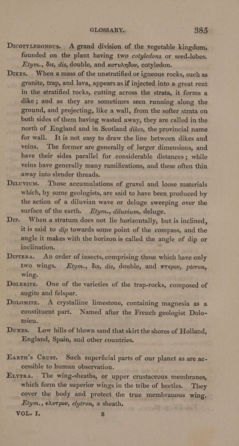 Dicoryieponous. A grand division of the vegetable kingdom, founded on the plant having two cotyledons or seed-lobes. Etym., 51s, dis, double, and korvAndor, cotyledon. Dixrs. When a mass of the unstratified or igneous rocks, such as granite, trap, and lava, appears as if injected into a great rent in the stratified rocks, cutting across the strata, it forms a dike ; and as they are sometimes seen running along the ground, and projecting, like a wall, from the softer strata on both sides of them having wasted away, they are called in the north of England and in Scotland dikes, the provincial name for wall. It is not easy to draw the line between dikes and veins. The former are generally of larger dimensions, and have their sides parallel for .considerable distances; while veins have generally many ramifications, and these often thin away into slender threads. Dituvium. Those accumulations of gravel and loose materials which, by some geologists, are said to have been produced by the action of a diluvian wave or deluge sweeping over the surface of the earth. Etym., diluvium, deluge. Dir. When a stratum does not lie horizontally, but is inclined, it is said to dip towards some point of the compass, and the angle it makes with the horizon is called the angle of dip or inclination. rr Dirrera. An order of insects, comprising those which have only two wings. tym., dis, dis, double, and zrepoy, pteron, wing. Dotrrite. One of the varieties of the trap-rocks, composed of augite and felspar. Dotomrrs. A crystalline limestone, containing magnesia as a constituent part. Named after the French geologist Dolo- mieu. | Dongs. Low hills of blown sand that skirt the shores of Holland, England, Spain, and other countries. Eartu’s Crust. Such superficial parts of our planet as are ac- cessible to human observation. Exyrra. The wing-sheaths, or upper crustaceous membranes, which form the superior wings in the tribe of beetles. They cover the body and protect the true membranous wing, Etym., edvtpoy, elytron, a sheath, VOL. I. Ss