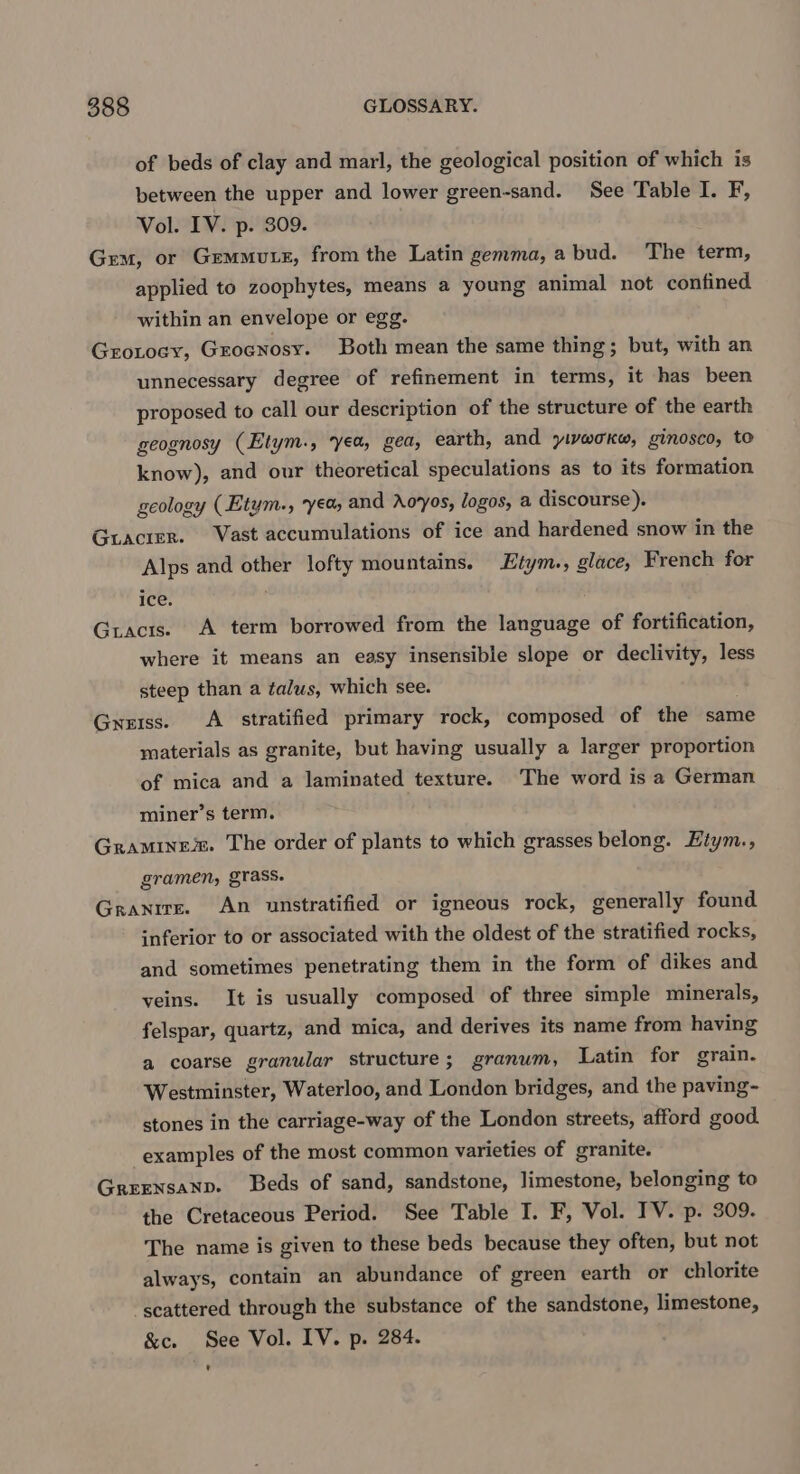 of beds of clay and marl, the geological position of which is between the upper and lower green-sand. See Table I. F, Vol. IV. p. 309. Gem, or Gemmutez, from the Latin gemma, a bud. The term, applied to zoophytes, means a young animal not confined within an envelope or egg. GroLoey, Grocnosy. Both mean the same thing; but, with an unnecessary degree of refinement in terms, it has been proposed to call our description of the structure of the earth geognosy (Etym., yea, gea, earth, and yivwoKw, ginosco, te know), and our theoretical speculations as to its formation geology (Etym., yea and Aoyos, logos, a discourse). Guacier. Vast accumulations of ice and hardened snow in the Alps and other lofty mountains. Etym., glace, French for ice. Gracis. A term borrowed from the language of fortification, where it means an easy insensible slope or declivity, less steep than a talus, which see. Gress. A stratified primary rock, composed of the same materials as granite, but having usually a larger proportion of mica and a laminated texture. The word is a German miner’s term. Graminem. The order of plants to which grasses belong. Etym., gramen, grass. Granite. An unstratified or igneous rock, generally found inferior to or associated with the oldest of the stratified rocks, and sometimes penetrating them in the form of dikes and veins. It is usually composed of three simple minerals, felspar, quartz, and mica, and derives its name from having a coarse granular structure; granum, Latin for grain. Westminster, Waterloo, and London bridges, and the paving- stones in the carriage-way of the London streets, afford good examples of the most common varieties of granite. Greensanp. Beds of sand, sandstone, limestone, belonging to the Cretaceous Period. See Table I. F, Vol. TV. p. 309. The name is given to these beds because they often, but not always, contain an abundance of green earth or chlorite ‘scattered through the substance of the sandstone, limestone, &amp;c. See Vol. IV. p. 284. '