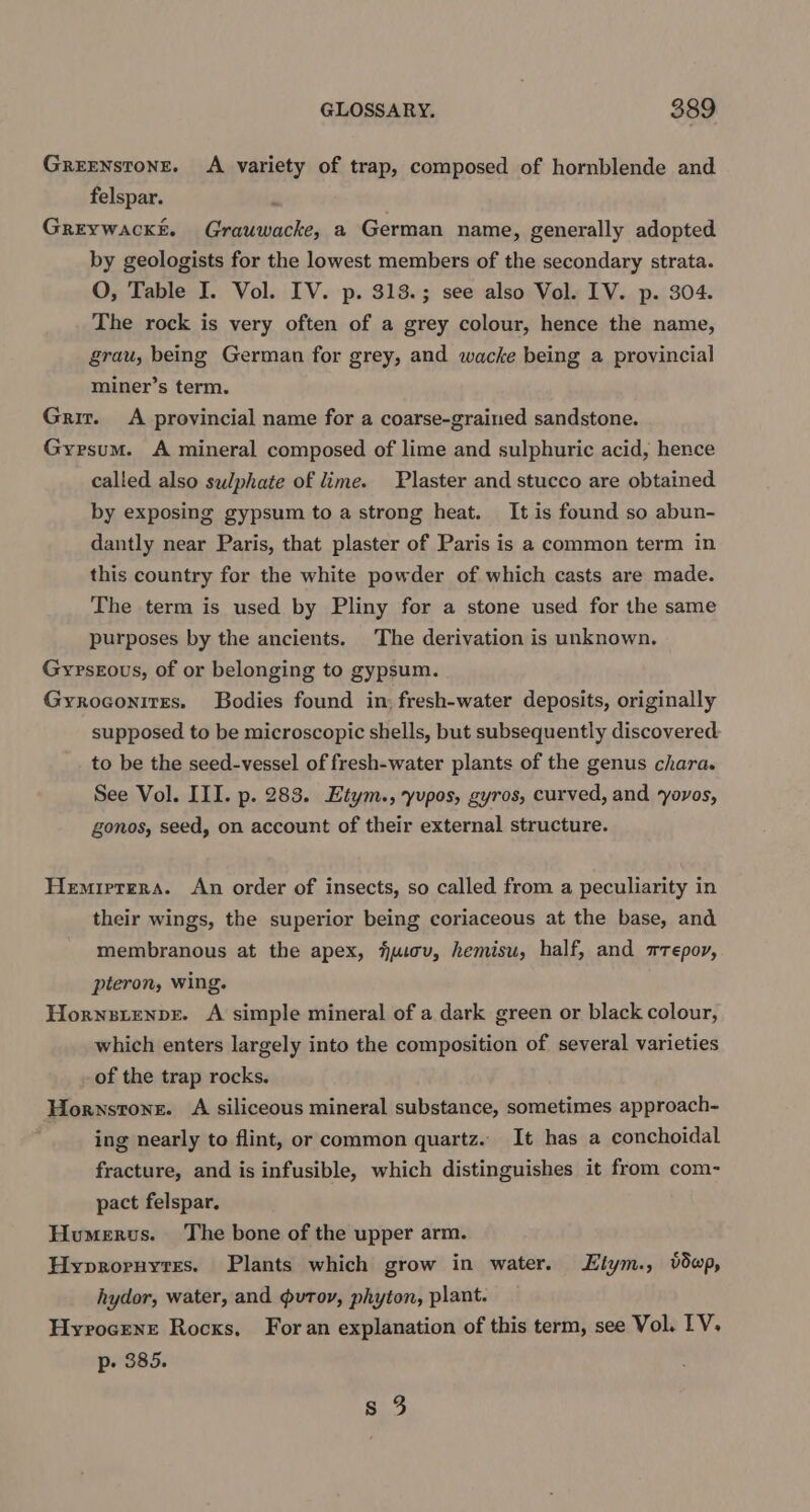 Greenstone. A variety of trap, composed of hornblende and felspar. , GrEywackk. Grauwacke, a German name, generally adopted by geologists for the lowest members of the secondary strata. O, Table I. Vol. IV. p. 313.3; see also Vol. IV. p. 304. The rock is very often of a grey colour, hence the name, grau, being German for grey, and wacke being a provincial miner’s term. Grit. A provincial name for a coarse-grained sandstone. Gypsum. A mineral composed of lime and sulphuric acid, hence called also sulphate of lime. Plaster and stucco are obtained by exposing gypsum to a strong heat. It is found so abun- dantly near Paris, that plaster of Paris is a common term in this country for the white powder of which casts are made. The term is used by Pliny for a stone used for the same purposes by the ancients. The derivation is unknown. Gyrsgous, of or belonging to gypsum. Gyroconires. Bodies found in: fresh-water deposits, originally supposed to be microscopic shells, but subsequently discovered to be the seed-vessel of fresh-water plants of the genus chara. See Vol. III. p. 283. Etym., yupos, gyros, curved, and ‘yovos, gonos, seed, on account of their external structure. Hemrerera. An order of insects, so called from a peculiarity in their wings, the superior being coriaceous at the base, and membranous at the apex, juiov, hemisu, half, and wrepoy, pteron, wing. Hornsienpe. A simple mineral of a dark green or black colour, which enters largely into the composition of several varieties of the trap rocks. Hornstone. A siliceous mineral substance, sometimes approach- ing nearly to flint, or common quartz. It has a conchoidal fracture, and is infusible, which distinguishes it from com- pact felspar. Humerus. The bone of the upper arm. Hyprornyres. Plants which grow in water. Elym., vdwp, hydor, water, and gvutov, phyton, plant. Hyvrocene Rocks. Foran explanation of this term, see Vol. IV, p- 385. s 3