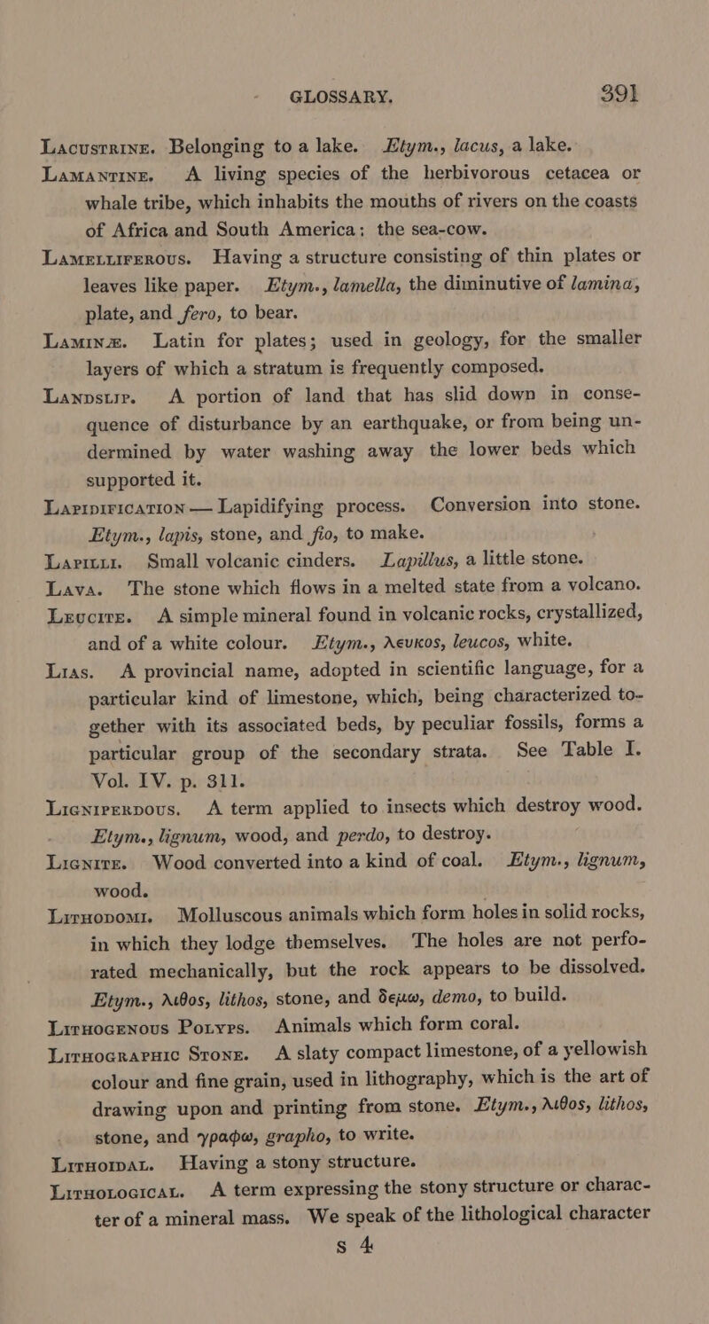 Lacustrine. Belonging toa lake. Etym., lacus, a lake. Lamantine. A living species of the herbivorous cetacea or whale tribe, which inhabits the mouths of rivers on the coasts of Africa and South America; the sea-cow. Lameturerous. Having a structure consisting of thin plates or leaves like paper. Etym., lamella, the diminutive of lamina, plate, and fero, to bear. Laminz. Latin for plates; used in geology, for the smaller layers of which a stratum is frequently composed. Lanvsurr. A portion of land that has slid down in conse- quence of disturbance by an earthquake, or from being un- dermined by water washing away the lower beds which supported it. Laripirication — Lapidifying process. Conversion into stone. Etym., lapis, stone, and fio, to make. Laritux. Small volcanic cinders. Lapillus, a little stone. Lava. The stone which flows in a melted state from a volcano. Levcrre. A simple mineral found in volcanic rocks, crystallized, and of a white colour. Etym., Aeuos, leucos, white. Lias. A provincial name, adopted in scientific language, for a particular kind of limestone, which, being characterized to- gether with its associated beds, by peculiar fossils, forms a particular group of the secondary strata. See Table I. Vol. IV. p. 311. Lianirerpovus. A term applied to insects which destroy wood. Etym., lignum, wood, and perdo, to destroy. Lienire. Wood converted into a kind of coal. Htym., lignum, wood. Liruopomi. Mbolluscous animals which form holes in solid rocks, in which they lodge themselves. The holes are not perfo- rated mechanically, but the rock appears to be dissolved. Etym., Ac8os, lithos, stone, and dew, demo, to build. Liruocenous Poryrs. Animals which form coral. Lirsocraruic Stone. A slaty compact limestone, of a yellowish colour and fine grain, used in lithography, which is the art of drawing upon and printing from stone. Etym., AuOos, lithos, stone, and ypadw, grapho, to write. Lirnomat. Having a stony structure. Lirsotocican. A term expressing the stony structure or charac- ter of a mineral mass. We speak of the lithological character s 4