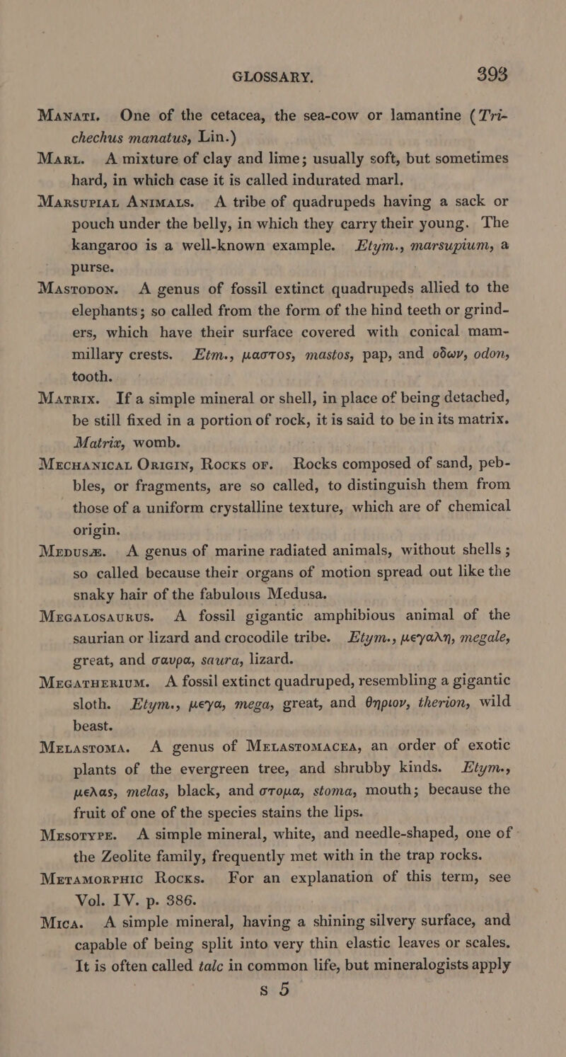 Manati. One of the cetacea, the sea-cow or lamantine (T'ri- chechus manatus, Lin.) Maru. A mixture of clay and lime; usually soft, but sometimes hard, in which case it is called indurated marl, Marsuriat Anmats. A tribe of quadrupeds having a sack or pouch under the belly, in which they carry their young. The kangaroo is a well-known example. Ltym., marsupium, a purse. Mastopon. A genus of fossil extinct quadrupeds allied to the elephants; so called from the form of the hind teeth or grind- ers, which have their surface covered with conical mam- millary crests. Etm., waotos, mastos, pap, and odwy, odon, tooth. Marrix. Ifa simple mineral or shell, in place of being detached, be still fixed in a portion of rock, it is said to be in its matrix. Matrix, womb. Mecuanicat Oricin, Rocks or. Rocks composed of sand, peb- bles, or fragments, are so called, to distinguish them from those of a uniform crystalline texture, which are of chemical origin. Menus. A genus of marine radiated animals, without shells ; so called because their organs of motion spread out like the snaky hair of the fabulous Medusa. Mecatosaurus. A fossil gigantic | amphibious animal of the saurian or lizard and crocodile tribe. Etym., weyadn, megale, great, and cavpa, saura, lizard. Mecaruerium. A fossil extinct quadruped, resembling a gigantic sloth. Etym., peya, mega, great, and Onpioy, therion, wild beast. Metastroma. A genus of Metastomacea, an order of exotic plants of the evergreen tree, and shrubby kinds. LEtym., meAas, melas, black, and oroua, stoma, mouth; because the fruit of one of the species stains the lips. Mrsoryrr. A simple mineral, white, and needle-shaped, one of | the Zeolite family, frequently met with in the trap rocks. Meramorenuic Rocks. For an explanation of this term, see Vol. LV. p. 386. Mica. &lt;A simple mineral, having a shining silvery surface, and capable of being split into very thin elastic leaves or scales. It is often called talc in common life, but mineralogists apply s 5