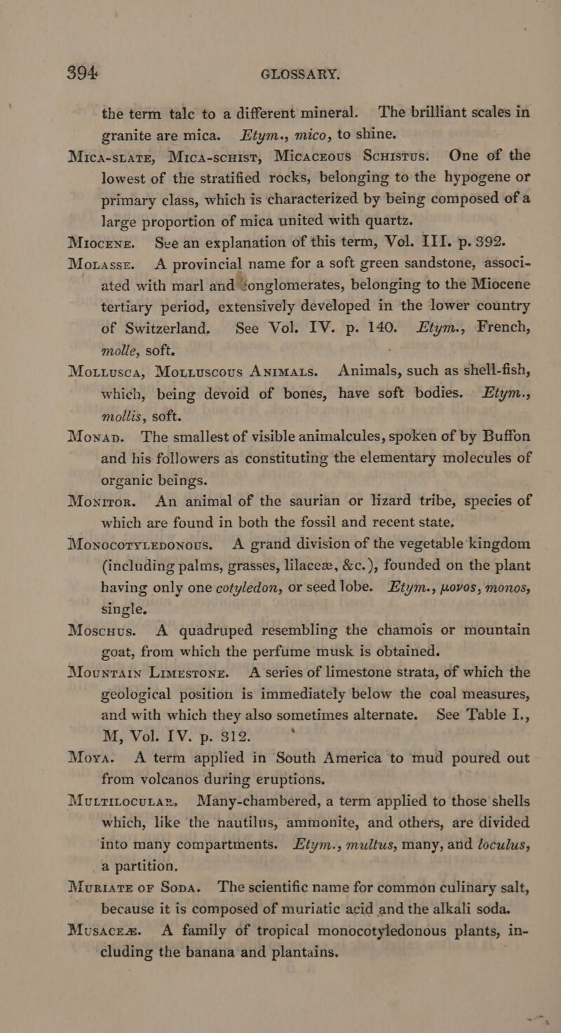 the term talc to a different mineral. The brilliant scales in granite are mica. Etym., mico, to shine. Mica-state, Mica-scuist, Micacrous Scuistus: One of the lowest of the stratified rocks, belonging to the hypogene or primary class, which is characterized by being composed of a large proportion of mica united with quartz. Miocene. See an explanation of this term, Vol. III. p. 392. Motassz. A provincial name for a soft green sandstone, associ- ated with marl and ‘onglomerates, belonging to the Miocene tertiary period, extensively developed in the lower country of Switzerland. See Vol. IV. p. 140. £tym., French, molle, soft. Mottusca, Mottuscous Anrmats. Animals, such as shell-fish, which, being devoid of bones, have soft bodies. Etym., mollis, soft. Mowap. The smallest of visible animalcules, spoken of by Buffon and his followers as constituting the elementary molecules of organic beings. Moniror. An animal of the saurian or lizard tribe, species of which are found in both the fossil and recent state, Monocoryieponous. A grand division of the vegetable kingdom (including palms, grasses, lilacee, &amp;c.), founded on the plant having only one cotyledon, or seed lobe. Etym., moves, monos, single. Moscuvus. A quadruped resembling the chamois or mountain goat, from which the perfume musk is obtained. Movunrain Limestone. A series of limestone strata, of which the geological position is immediately below the coal measures, and with which they also sometimes alternate. See Table I., M, Vol. IV. p. 312. ; Mora. A term applied in South America to mud poured out from volcanos during eruptions. Mutrtitocutaz, Many-chambered, a term applied to those shells which, like the nautilus, ammonite, and others, are divided into many compartments. Htym., multus, many, and loculus, a partition. Mouriarte or Sopa. The scientific name for common culinary salt, because it is composed of muriatic acid and the alkali soda. Musacez. A family of tropical monocotyledonous plants, in- cluding the banana and plantains.