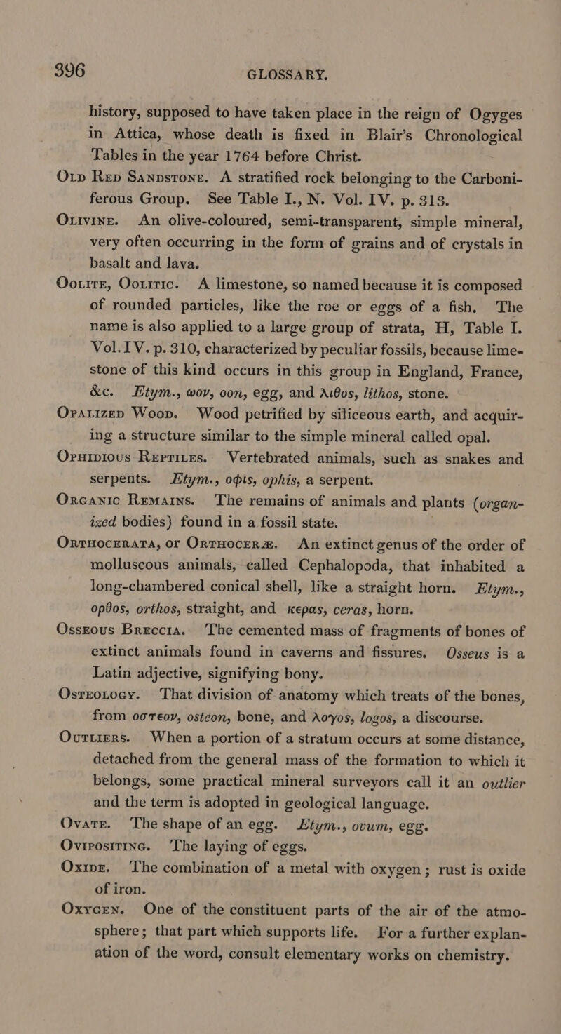 history, supposed to have taken place in the reign of Ogyges in Attica, whose death is fixed in Blair’s Chronological Tables in the year 1764 before Christ. Orv Rep Sannsrone. A stratified rock belonging to the Carboni- ferous Group. See Table I., N. Vol. IV. p. 313. Oxtvine. An olive-coloured, semi-transparent, simple mineral, very often occurring in the form of grains and of crystals in basalt and lava. Ooutrr, Oourric. A limestone, so named because it is composed of rounded particles, like the roe or eggs of a fish. The name is also applied to a large group of strata, H, Table I. Vol. IV. p. 310, characterized by peculiar fossils, because lime- stone of this kind occurs in this group in England, France, &amp;c. Etym., woy, oon, egg, and A.00s, lithos, stone. Oratizen Woop. Wood petrified by siliceous earth, and acquir- ing a structure similar to the simple mineral called opal. Oruiviovus Rerrites. Vertebrated animals, such as snakes and serpents. Kiym., opts, ophis, a serpent. Oxcanic Remains. The remains of animals and plants (organ- ized bodies) found in a fossil state. Orruocerata, or OrtHocER&amp;. An extinct genus of the order of molluscous animals, called Cephalopoda, that inhabited a long-chambered conical shell, like a straight horn. Etym., op9os, orthos, straight, and kepas, ceras, horn. Ossrous Breccia. The cemented mass of fragments of bones of extinct animals found in caverns and fissures. Osseus is a Latin adjective, signifying bony. Osrzotoey. That division of anatomy which treats of the bones, from og Teor, osteon, bone, and Aoyos, logos, a discourse. Ovurtiers. When a portion of a stratum occurs at some distance, detached from the general mass of the formation to which it belongs, some practical mineral surveyors call it an outlier and the term is adopted in geological language. Ovatr. The shape of an egg. tym., ovum, egg. Ovirositinc. The laying of eggs. Oxipz. The combination of a metal with oxygen; rust is oxide of iron. Oxycen. One of the constituent parts of the air of the atmo- sphere; that part which supports life. For a further explan- ation of the word, consult elementary works on chemistry.