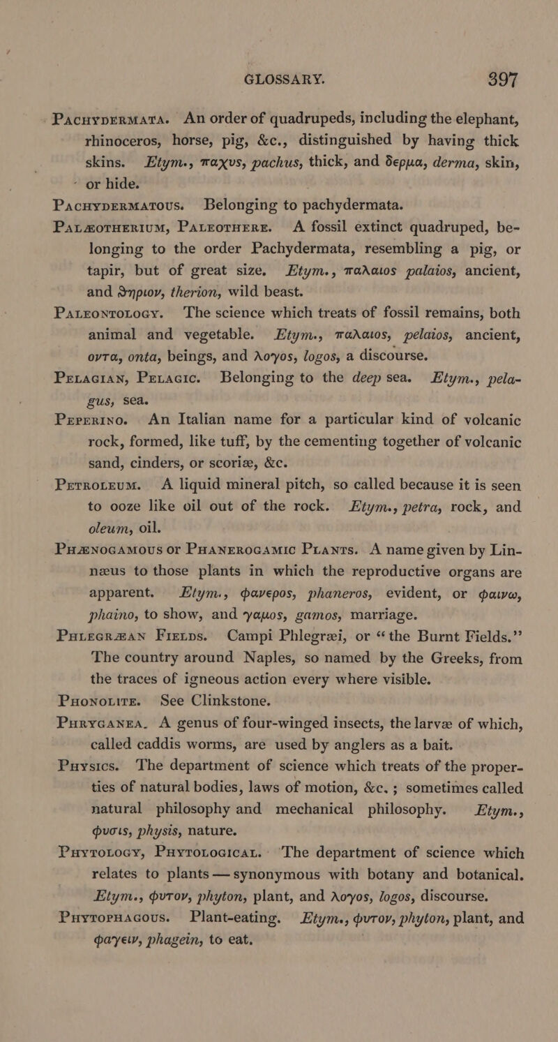 Pacuyprermata. An order of quadrupeds, including the elephant, rhinoceros, horse, pig, &amp;c., distinguished by having thick skins. Etym., maxvs, pachus, thick, and depua, derma, skin, - or hide. PacuypErMatous. Belonging to pachydermata. Patotuerium, Pateoruersr. A fossil extinct quadruped, be- longing to the order Pachydermata, resembling a pig, or tapir, but of great size. Etym., madatos palaios, ancient, and Snpioy, therion, wild beast. PatrontroLtocy. The science which treats of fossil remains, both animal and vegetable. Etym., madatos, pelaios, ancient, ovTa, onta, beings, and Aovyos, logos, a discourse. Peracian, Petacic. Belonging to the deep sea. Etym., pela- gus, sea. Perrerino. An Italian name for a particular kind of volcanic rock, formed, like tuff, by the cementing together of volcanic sand, cinders, or scoria, &amp;c. Pretroteum. A liquid mineral pitch, so called because it is seen to ooze like oil out of the rock. Etym., petra, rock, and oleum, oil. Pu2nocamous or PHanErrocamic Prants. A name given by Lin- nzus to those plants in which the reproductive organs are apparent. Etym., avepos, phaneros, evident, or gave, phaino, to show, and yauos, gamos, marriage. Puiecr#an Fietps. Campi Phlegrei, or “the Burnt Fields.” The country around Naples, so named by the Greeks, from the traces of igneous action every where visible. Puonotire. See Clinkstone. Purycanea. A genus of four-winged insects, the larve of which, called caddis worms, are used by anglers as a bait. Puysics. The department of science which treats of the proper- ties of natural bodies, laws of motion, &amp;c. ; sometimes called natural philosophy and mechanical philosophy. Etym., guots, physis, nature. Puyrotocy, Puyrotoaicat. ‘The department of science which relates to plants— synonymous with botany and botanical. Etym., putov, phyton, plant, and Aoyos, logos, discourse. Puytoruacous. Plant-eating. Etym., puror, phyton, plant, and gpayely, phagein, to eat.