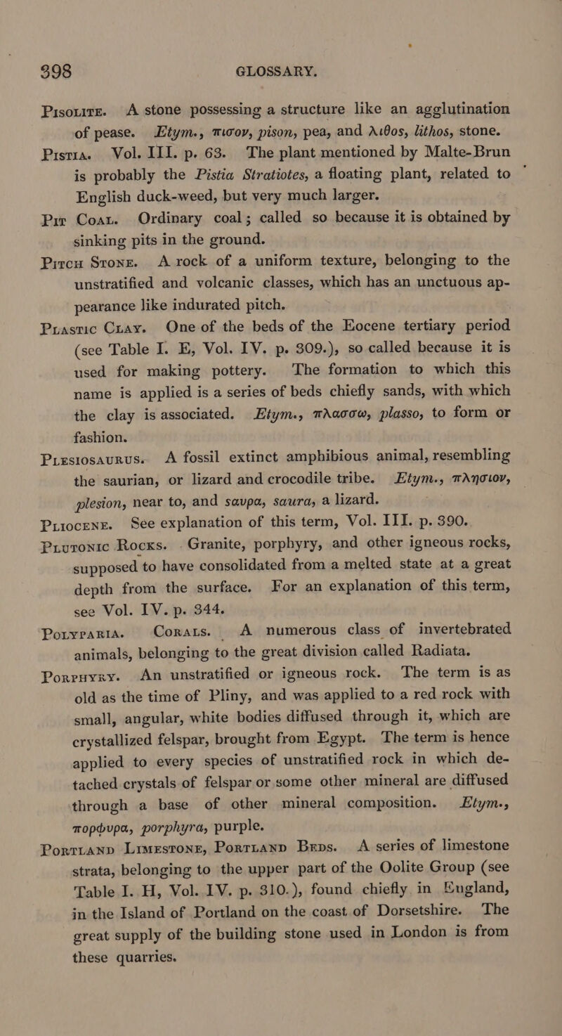 Pisouire. A stone possessing a structure like an agglutination of pease. tym., mov, pison, pea, and A1Gos, lithos, stone. Pistia. Vol. III. p. 63. The plant mentioned by Malte-Brun is probably the Pistia Stratiotes, a floating plant, related to ; English duck-weed, but very much larger. Pir Coat. Ordinary coal; called so because it is obtained by sinking pits in the ground. Pircu Stone. A rock of a uniform texture, belonging to the unstratified and volcanic classes, which has an unctuous ap- pearance like indurated pitch. Puastic Cray. One of the beds of the Eocene tertiary period (see Table I. E, Vol. IV. p. 309.), so called because it is used for making pottery. The formation to which this name is applied is a series of beds chiefly sands, with which the clay is associated. Etym., mAacow, plasso, to form or fashion. Presiosaurus. A fossil extinct amphibious animal, resembling the saurian, or lizard and crocodile tribe. Etym., mAnowor, plesion, near to, and savpa, sawra, a lizard. Puiocenr. See explanation of this term, Vol. III. p. 390. Priuronic Rocks. . Granite, porphyry, and other igneous rocks, supposed to have consolidated from a melted state at a great depth from the surface. For an explanation of this term, see Vol. IV. p. 344. Poryrarta. Corars. A numerous class of invertebrated animals, belonging to the great division called Radiata. Porruyzxy. An unstratified or igneous rock. The term is as old as the time of Pliny, and was applied to a red rock with small, angular, white bodies diffused through it, which are crystallized felspar, brought from Egypt. The term is hence applied to every species of unstratified rock in which de- tached crystals of felspar or some other mineral are diffused through a base of other mineral composition. Etym., mopbupa, porphyra, purple. Porrtanp Limestone, Porrianp Bros. A series of limestone strata, belonging to the upper part of the Oolite Group (see Table I. H, Vol. 1V. p. 310.), found chiefly in England, in the Island of Portland on the coast of Dorsetshire. The great supply of the building stone used in London is from these quatries.