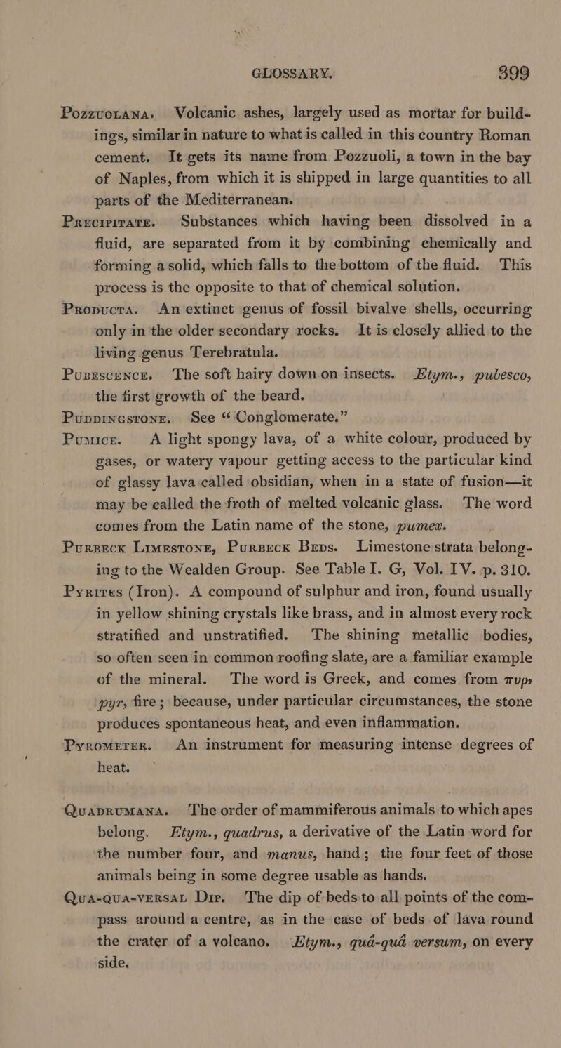 Pozzvotana. Volcanic ashes, largely used as mortar for build- ings, similar in nature to what is called in this country Roman cement. It gets its name from Pozzuoli, a town in the bay of Naples, from which it is shipped in large quantities to all parts of the Mediterranean. Preciritate. Substances which having been dissolved in a fluid, are separated from it by combining chemically and forming a solid, which falls to the bottom of the fluid. This process is the opposite to that of chemical solution. Propucra. An extinct genus of fossil bivalve shells, occurring only in the older secondary rocks. It is closely allied to the living genus Terebratula. Pusnxscence. The soft hairy down on insects. Etym., pubesco, the first growth of the beard. Puppinesrone. See “Conglomerate.” Pumice. A light spongy lava, of a white colour, produced by gases, or watery vapour getting access to the particular kind of glassy lava called obsidian, when in a state of fusion—it may be called the froth of melted volcanic glass. The word comes from the Latin name of the stone, pumez. Pursecx Limestone, Purzeck Bens. Limestone strata belong- ing to the Wealden Group. See Table I. G, Vol. IV. p. 310. Pyrires (Iron). A compound of sulphur and iron, found usually in yellow shining crystals like brass, and in almost every rock stratified and unstratified. The shining metallic bodies, so often seen in common roofing slate, are a familiar example of the mineral. The word is Greek, and comes from zup, pyr, fire; because, under particular circumstances, the stone produces spontaneous heat, and even inflammation. Pyromerer. An instrument for measuring intense degrees of heat. Quaprumana. The order of mammiferous animals to which apes belong. Etym., quadrus, a derivative of the Latin word for the number four, and manus, hand; the four feet of those animals being in some degree usable as hands. Quva-qua-vEeRsaL Die. The dip of beds'to all points of the com- pass around a centre, as in the case of beds of lava round the crater of a voleano. ‘Etym., gud-qud versum, on every side.