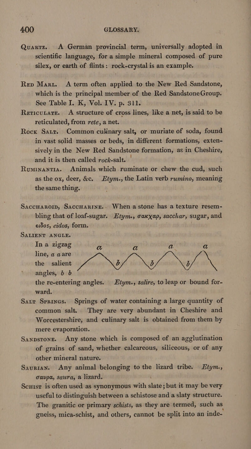 Quartz. A German provincial term, universally adopted in scientific language, for a simple mineral composed of pure silex, or earth of flints: rock-crystal is an example. Rep Maru. A term often applied to the New Red Sandstone, which is the principal member of the Red SandstoneGroup. See Table I. K, Vol. LV. p. 311. Rericutate. A structure of cross lines, like a net, is said to be reticulated, from rete, a net. Rocx Saur. Common culinary salt, or muriate of soda, found in vast solid masses or beds, in different formations, exten- sively in the New Red Sandstone formation, as in Cheshire, and it is then called rock-salt. Ruminantra. Animals which ruminate or chew the cud, such as the ox, deer, &amp;c. Etym., the Latin verb rumino, meaning the same thing. SaccHaRoip, SAcCHARINE.- When a stone has a texture resem- bling that of loaf-sugar. Etym., caxxap, sacchar, sugar, and etdos, eidos, form. SALIENT ANGLE. In a zigzag a a a a line, a aare the salient Wun b b b angles, 6 6 the re-entering angles. Etym., salire, to leap or bound for- ward. Sarr Sprines. Springs of water containing a large quantity of common salt. They are very abundant in Cheshire and Worcestershire, and culinary salt is obtained from them by mere evaporation. Sanpstong. Any stone which is composed of an agglutination of grains of sand, whether calcareous, siliceous, or of any other mineral nature. Saurian. Any animal belonging to the lizard tribe. Ztym., cavpa, saura, a lizard. Scuisr is often used as synonymous with slats but it may be very useful to distinguish between a schistose and a slaty structure. The granitic or primary schists, as they are termed, such as gneiss, mica-schist, and others, cannot be split into an inde-