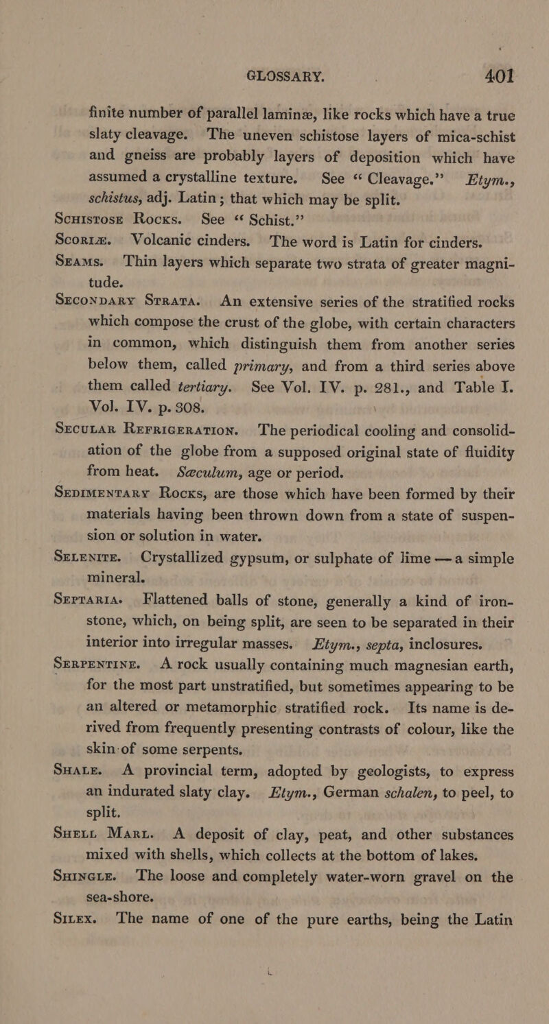 finite number of parallel laminz, like rocks which have a true slaty cleavage. The uneven schistose layers of mica-schist and gneiss are probably layers of deposition which have assumed a crystalline texture. See “ Cleavage.” Etym., schistus, adj. Latin; that which may be split. Scuistose Rocks. See * Schist.” Scoria. Volcanic cinders, The word is Latin for cinders. Szams. Thin layers which separate two strata of greater magni- tude. Seconpary Srrara. An extensive series of the stratitied rocks which compose the crust of the globe, with certain characters in common, which distinguish them from another series below them, called primary, and from a third series above them called tertiary. See Vol. IV. p. 281., and Table I. Vol. IV. p. 308. Secutar Rerrigeration. The periodical cooling and consolid- ation of the globe from a supposed original state of fluidity from heat. Seculum, age or period. Seprmentary Rocks, are those which have been formed by their materials having been thrown down from a state of suspen- sion or solution in water. Setenite. Crystallized gypsum, or sulphate of lime —a simple mineral. Serraria- Flattened balls of stone, generally a kind of iron- stone, which, on being split, are seen to be separated in their interior into irregular masses. Etym., septa, inclosures, Serrentine. A rock usually containing much magnesian earth, for the most part unstratified, but sometimes appearing to be an altered or metamorphic stratified rock. Its name is de- rived from frequently presenting contrasts of colour, like the skin of some serpents. Suatz. A provincial term, adopted by geologists, to express an indurated slaty clay. Etym., German schalen, to peel, to split. Suert Maru. &lt;A deposit of clay, peat, and other substances mixed with shells, which collects at the bottom of lakes. Suinete. The loose and completely water-worn gravel on the sea-shore. Sirex. The name of one of the pure earths, being the Latin