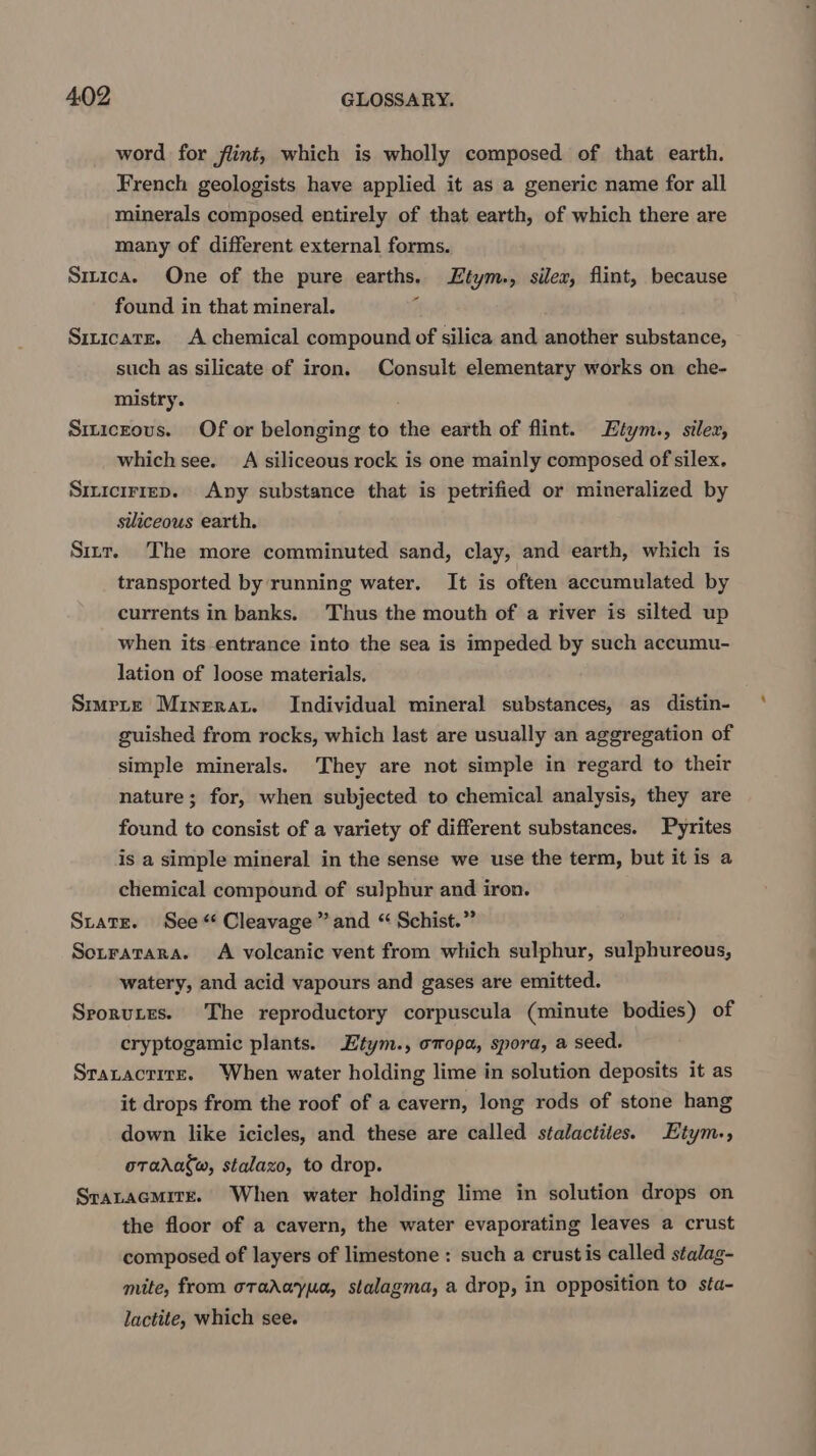 word for flint, which is wholly composed of that earth. French geologists have applied it as a generic name for all minerals composed entirely of that earth, of which there are many of different external forms. Sirica. One of the pure earths. Ltym., silex, flint, because found in that mineral. ¢ Sizicatr. A chemical compound of silica and another substance, such as silicate of iron. Consult elementary works on che- mistry. Siticzous. Of or belonging to the earth of flint. Etym., silex, which see. A siliceous rock is one mainly composed of silex. Siricirrep. Any substance that is petrified or mineralized by siliceous earth. Sirr. The more comminuted sand, clay, and earth, which is transported by running water. It is often accumulated by currents in banks. Thus the mouth of a river is silted up when its entrance into the sea is impeded by such accumu- lation of loose materials. Smmrte Minerat. Individual mineral substances, as distin- guished from rocks, which last are usually an aggregation of simple minerals. They are not simple in regard to their nature; for, when subjected to chemical analysis, they are found to consist of a variety of different substances. Pyrites is a simple mineral in the sense we use the term, but it is a chemical compound of su)phur and iron. State. See“ Cleavage” and “ Schist.” Sotratara. A volcanic vent from which sulphur, sulphureous, watery, and acid vapours and gases are emitted. Srorutes. The reproductory corpuscula (minute bodies) of cryptogamic plants. Etym., omopa, spora, a seed. Sratactire. When water holding lime in solution deposits it as it drops from the roof of a cavern, long rods of stone hang down like icicles, and these are called stalactites. Etym., oTadafw, stalazo, to drop. Sratacmitr. When water holding lime in solution drops on the floor of a cavern, the water evaporating leaves a crust composed of layers of limestone : such a crustis called stalag- mite, from oradayua, stalagma, a drop, in opposition to sta- lactite, which see.