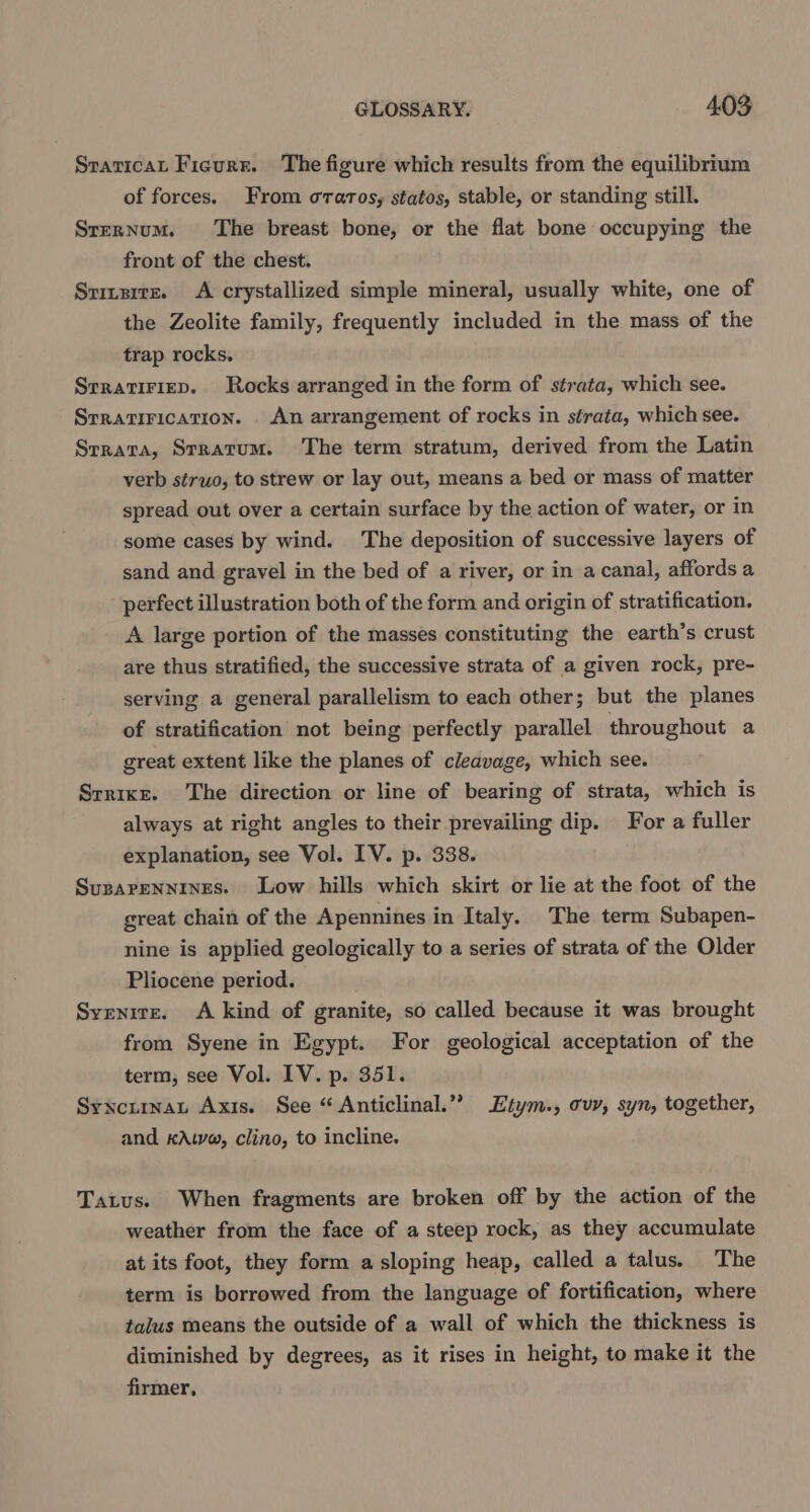 Sraticat Figure. The figure which results from the equilibrium of forces. From orarosy statos, stable, or standing still. Srernum. The breast bone, or the flat bone occupying the front of the chest. Sriertz. A crystallized simple mineral, usually white, one of the Zeolite family, frequently included in the mass of the trap rocks. Srratiriep. Rocks arranged in the form of strata, which see. Srratirication. An arrangement of rocks in strata, which see. Srrata, Stratum. The term stratum, derived from the Latin verb struo, to strew or lay out, means a bed or mass of matter spread out over a certain surface by the action of water, or in some cases by wind. The deposition of successive layers of sand and gravel in the bed of a river, or in a canal, affords a perfect illustration both of the form and origin of stratification. A large portion of the masses constituting the earth’s crust are thus stratified, the successive strata of a given rock, pre- serving a general parallelism to each other; but the planes of stratification not being perfectly parallel throughout a great extent like the planes of cleavage, which see. Srrixr. The direction or line of bearing of strata, which is always at right angles to their prevailing dip. For a fuller explanation, see Vol. IV. p. 338. Suparennines. Low hills which skirt or lie at the foot of the great chain of the Apennines in Italy. The term Subapen- nine is applied geologically to a series of strata of the Older Pliocene period. Syenite. A kind of granite, so called because it was brought from Syene in Egypt. For geological acceptation of the term, see Vol. LV. p. 351. Synctrnat Axis. See “ Anticlinal.” Etym., ovy, syn, together, and KAwa, clino, to incline. Tatus. When fragments are broken off by the action of the weather from the face of a steep rock, as they accumulate at its foot, they form a sloping heap, called a talus. The term is borrowed from the language of fortification, where talus means the outside of a wall of which the thickness is diminished by degrees, as it rises in height, to make it the firmer,