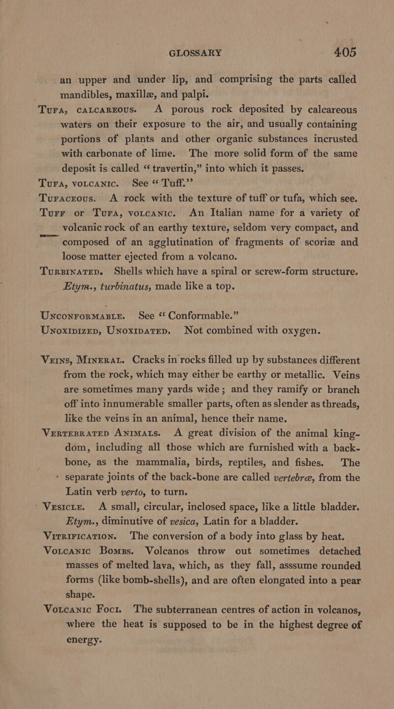 an upper and under lip, and comprising the parts called mandibles, maxillz, and palpi. Tura, catcarzous. A porous rock deposited by calcareous waters on their exposure to the air, and usually containing portions of plants and other organic substances incrusted with carbonate of lime. The more solid form of the same deposit is called “ travertin,” into which it passes. Tura, votcanic. See * Tuff.’ Turacrous. A rock with the texture of tuff or tufa, which see. Turr or Tura, votcanic. An Italian name for a variety of volcanic rock of an earthy texture, seldom very compact, and ~~ composed of an agglutination of fragments of scorie and loose matter ejected from a volcano. TursinateD. Shells which have a spiral or screw-form structure. Eitym., turbinatus, made like a top. UnconrorMasie. See ‘ Conformable.” Unoxipizep, Unoxipatrep, Not combined with oxygen. Veins, Minerat. Cracks in rocks filled up by substances different from the rock, which may either be earthy or metallic. Veins are sometimes many yards wide; and they ramify or branch off into innumerable smaller parts, often as slender as threads, like the veins in an animal, hence their name. VeRTEBRATED AnimALts. A great division of the animal king- dom, including all those which are furnished with a back- bone, as the mammalia, birds, reptiles, and fishes. The « separate joints of the back-bone are called vertebra, from the Latin verb verto, to turn. Vesicte. A small, circular, inclosed space, like a little bladder. Etym., diminutive of vesica, Latin for a bladder. Virrirication. The conversion of a body into glass by heat. Votcanic Bomegs. Volcanos throw out sometimes detached masses of melted lava, which, as they fall, asssume rounded forms (like bomb-shells), and are often elongated into a pear. shape. Votcanic Foci. The subterranean centres of action in volcanos, where the heat is supposed to be in the highest degree of energy.