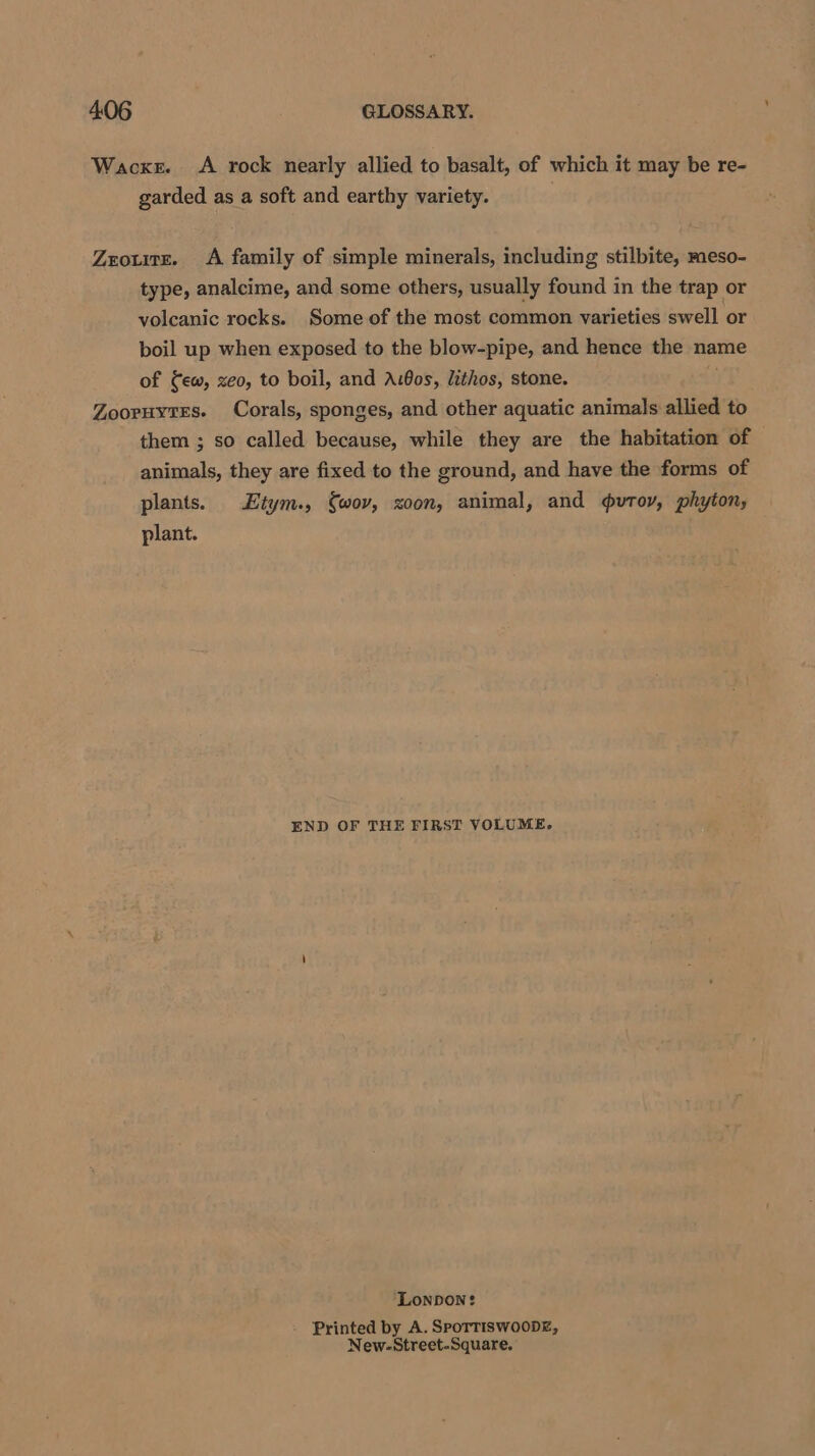 Wacker. A rock nearly allied to basalt, of which it may be re- garded as a soft and earthy variety. Zrouite. &lt;A family of simple minerals, including stilbite, meso- type, analcime, and some others, usually found in the trap or volcanic rocks. Some of the most common varieties swell or boil up when exposed to the blow-pipe, and hence the name of ew, xeo, to boil, and AiBos, lithos, stone. Zooruytes. Corals, sponges, and other aquatic animals allied to them ; so called because, while they are the habitation of animals, they are fixed to the ground, and have the forms of plants. Etym., Swov, xoon, animal, and vutoy, phyton, plant. END OF THE FIRST VOLUME. ‘Lonpon: Printed by A. SPoTTISWOODE, New-.-Street.Square.
