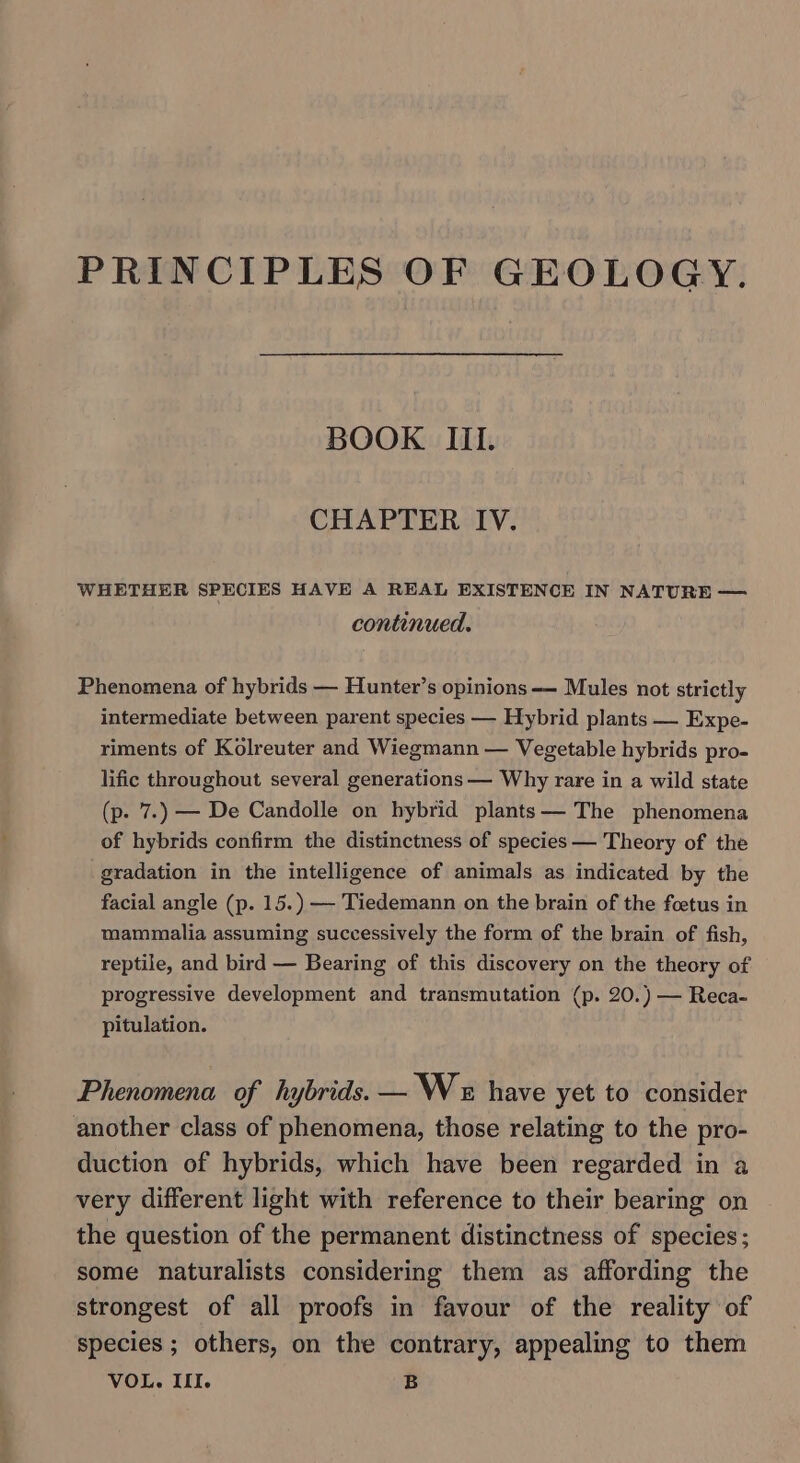 PRINCIPLES OF GEOLOGY. BOOK III. CHAPTER IV. WHETHER SPECIES HAVE A REAL EXISTENCE IN NATURE — continued. Phenomena of hybrids — Hunter’s opinions — Mules not strictly intermediate between parent species — Hybrid plants — Expe- riments of Kolreuter and Wiegmann — Vegetable hybrids pro- lific throughout several generations — Why rare in a wild state (p. 7.) — De Candolle on hybrid plants —— The phenomena of hybrids confirm the distinctness of species — Theory of the gradation in the intelligence of animals as indicated by the facial angle (p. 15.) — Tiedemann on the brain of the foetus in mammalia assuming successively the form of the brain of fish, reptile, and bird — Bearing of this discovery on the theory of progressive development and transmutation (p. 20.) — Reca- pitulation. Phenomena of hybrids. — Wx have yet to consider another class of phenomena, those relating to the pro- duction of hybrids, which have been regarded in a very different light with reference to their bearing on the question of the permanent distinctness of species; some naturalists considering them as affording the strongest of all proofs in favour of the reality of species ; others, on the contrary, appealing to them VOL. III. B