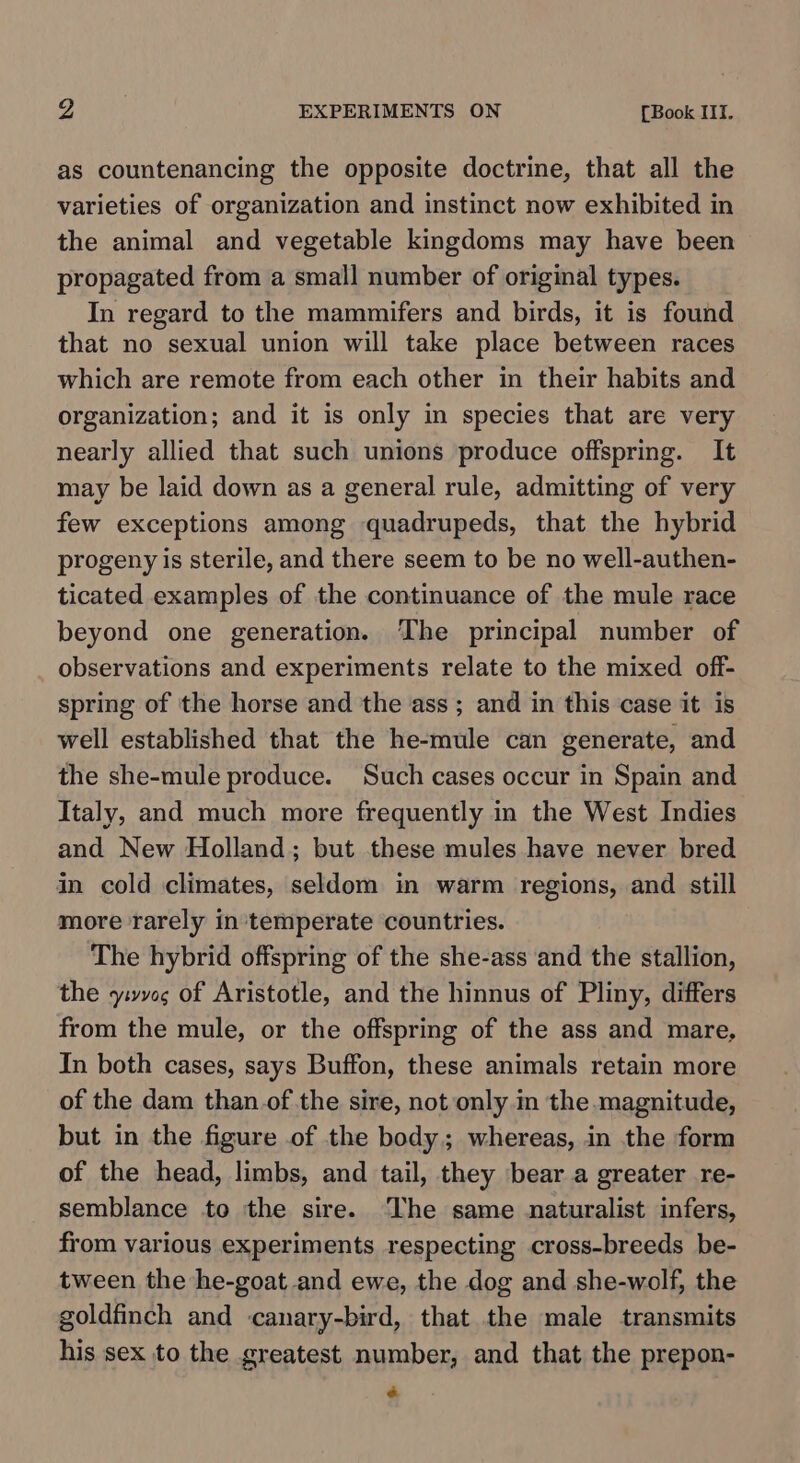 as countenancing the opposite doctrine, that all the varieties of organization and instinct now exhibited in the animal and vegetable kingdoms may have been propagated from a small number of original types. In regard to the mammifers and birds, it is found that no sexual union will take place between races which are remote from each other in their habits and organization; and it is only in species that are very nearly allied that such unions produce offspring. It may be laid down as a general rule, admitting of very few exceptions among quadrupeds, that the hybrid progeny is sterile, and there seem to be no well-authen- ticated examples of the continuance of the mule race beyond one generation. The principal number of observations and experiments relate to the mixed off- spring of the horse and the ass ; and in this case it is well established that the he-mule can generate, and the she-mule produce. Such cases occur in Spain and Italy, and much more frequently in the West Indies and New Holland; but these mules have never bred in cold climates, seldom in warm regions, and still more rarely intemperate countries. The hybrid offspring of the she-ass and the stallion, the yivveg of Aristotle, and the hinnus of Pliny, differs from the mule, or the offspring of the ass and mare, In both cases, says Buffon, these animals retain more of the dam than. of the sire, not only .m the magnitude, but in the figure of the body; whereas, in the form of the head, limbs, and tail, they bear a greater re- semblance to the sire. The same naturalist infers, from various experiments respecting cross-breeds be- tween the he-goat and ewe, the dog and she-wolf, the goldfinch and canary-bird, that the male transmits his sex to the greatest number, and that the prepon- é