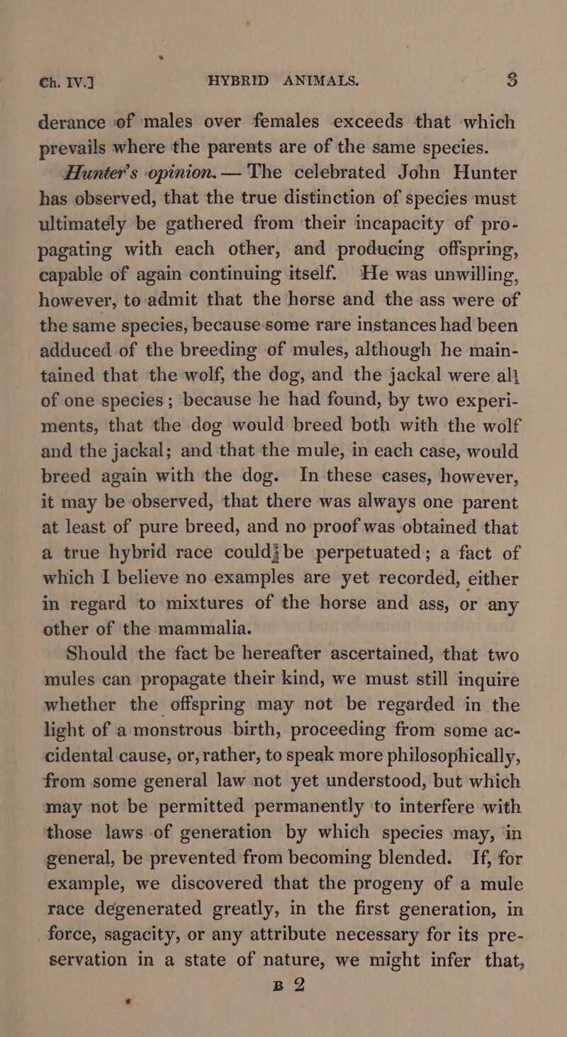 derance of males over females exceeds that which prevails where the parents are of the same species. Hunter's opinion.— The celebrated John Hunter has observed, that the true distinction of species must ultimately be gathered from their incapacity of pro- pagating with each other, and producing offspring, capable of again continuing itself. He was unwilling, however, to admit that the horse and the ass were of the same species, because some rare instances had been adduced of the breeding of mules, although he main- tained that the wolf, the dog, and the jackal were al} of one species ; because he had found, by two experi- ments, that the dog would breed both with the wolf and the jackal; and that the mule, in each case, would breed again with the dog. In these cases, however, it may be observed, that there was always one parent at least of pure breed, and no proof was obtained that a true hybrid race couldjbe perpetuated; a fact of which I believe no examples are yet recorded, either in regard to mixtures of the horse and ass, or any other of the mammalia. Should the fact be hereafter ascertained, that two mules can propagate their kind, we must still inquire whether the offspring may not be regarded in the light of a monstrous birth, proceeding from some ac- cidental cause, or, rather, to speak more philosophically, from some general law not yet understood, but which may not be permitted permanently ‘to interfere with those laws of generation by which species may, ‘in general, be prevented from becoming blended. If, for example, we discovered that the progeny of a mule race degenerated greatly, in the first generation, in force, sagacity, or any attribute necessary for its pre- servation in a state of nature, we might infer that, B2 *