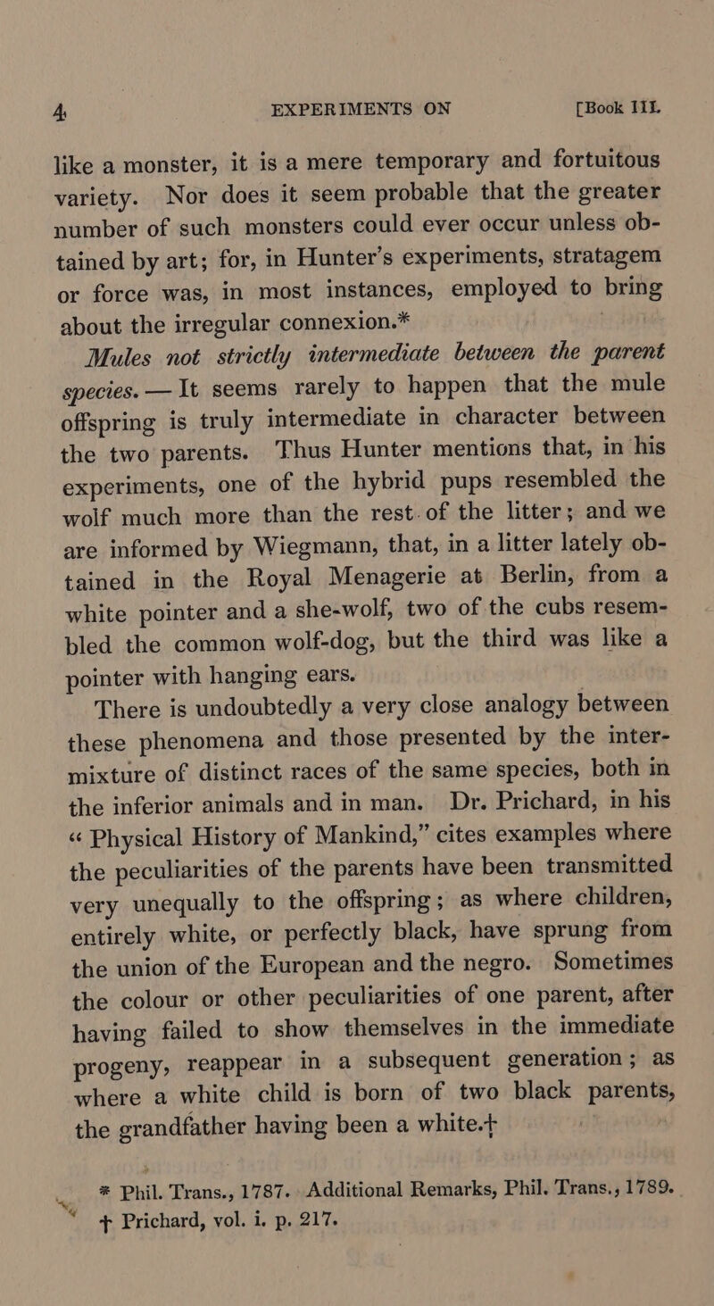 like a monster, it is a mere temporary and fortuitous variety. Nor does it seem probable that the greater number of such monsters could ever occur unless ob- tained by art; for, in Hunter’s experiments, stratagem or force was, in most instances, employed to bring about the irregular connexion.* | Mules not strictly intermediate between the parent species. — It seems rarely to happen that the mule offspring is truly intermediate in character between the two parents. Thus Hunter mentions that, in his experiments, one of the hybrid pups resembled the wolf much more than the rest. of the litter; and we are informed by Wiegmann, that, in a litter lately ob- tained in the Royal Menagerie at Berlin, from a white pointer and a she-wolf, two of the cubs resem- bled the common wolf-dog, but the third was like a pointer with hanging ears. There is undoubtedly a very close analogy between these phenomena and those presented by the inter- mixture of distinct races of the same species, both in the inferior animals and in man. Dr. Prichard, in his « Physical History of Mankind,” cites examples where the peculiarities of the parents have been transmitted very unequally to the offspring; as where children, entirely white, or perfectly black, have sprung from the union of the European and the negro. Sometimes the colour or other peculiarities of one parent, after having failed to show themselves in the immediate progeny, reappear in a subsequent generation ; as where a white child is born of two black parents, the grandfather having been a white.t *® Phil. Trans., 1787. Additional Remarks, Phil. Trans., 1789. “@