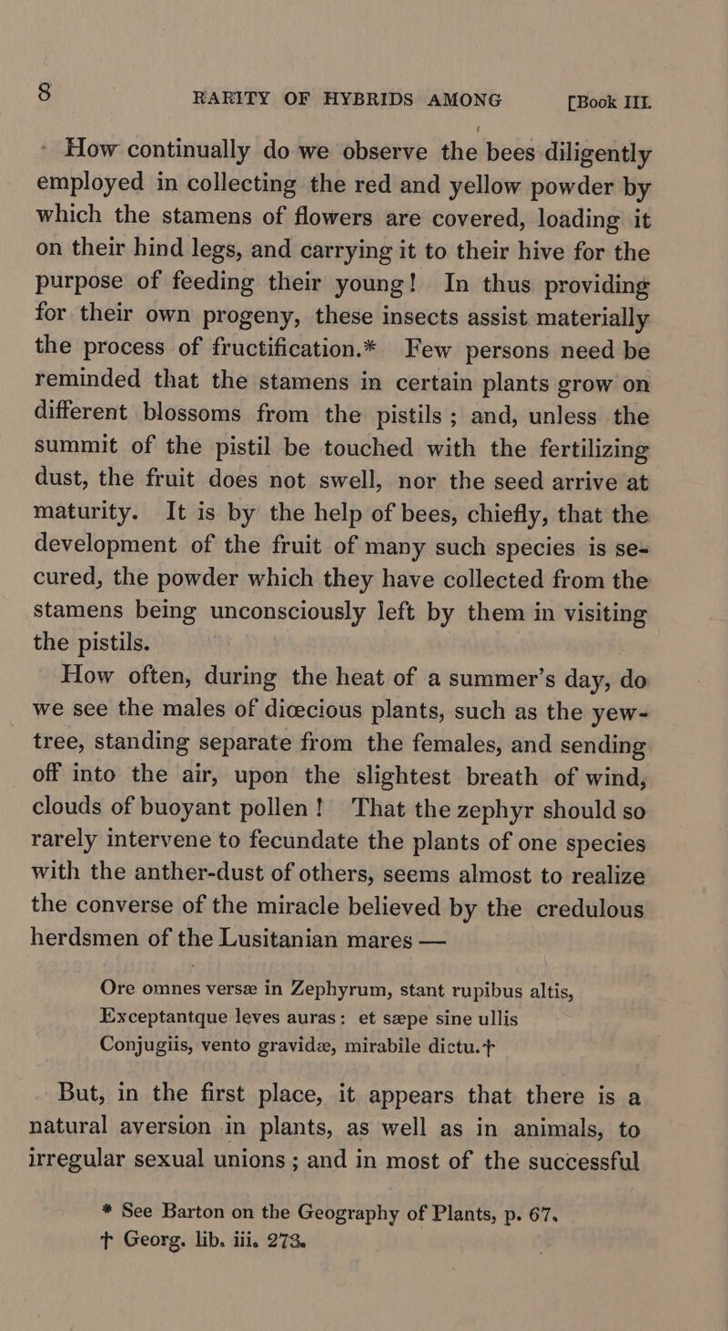 How continually do we observe the bees diligently employed in collecting the red and yellow powder by which the stamens of flowers are covered, loading it on their hind legs, and carrying it to their hive for the purpose of feeding their young! In thus providing for their own progeny, these insects assist materially the process of fructification.* Few persons need be reminded that the stamens in certain plants grow on different blossoms from the pistils ; and, unless the summit of the pistil be touched with the fertilizing dust, the fruit does not swell, nor the seed arrive at maturity. It is by the help of bees, chiefly, that the development of the fruit of many such species is se= cured, the powder which they have collected from the stamens being unconsciously left by them in visiting the pistils. How often, during the heat of a summer’s day, do we see the males of dicecious plants, such as the yew- tree, standing separate from the females, and sending off into the air, upon the slightest breath of wind, clouds of buoyant pollen! That the zephyr should so rarely intervene to fecundate the plants of one species with the anther-dust of others, seems almost to realize the converse of the miracle believed by the credulous herdsmen of the Lusitanian mares — Ore omnes verse in Zephyrum, stant rupibus altis, Exceptantque leves auras: et sepe sine ullis Conjugiis, vento gravida, mirabile dictu.+ But, in the first place, it appears that there is a natural aversion in plants, as well as in animals, to irregular sexual unions ; and in most of the successful * See Barton on the Geography of Plants, p. 67, t Georg. lib. iii, 273.