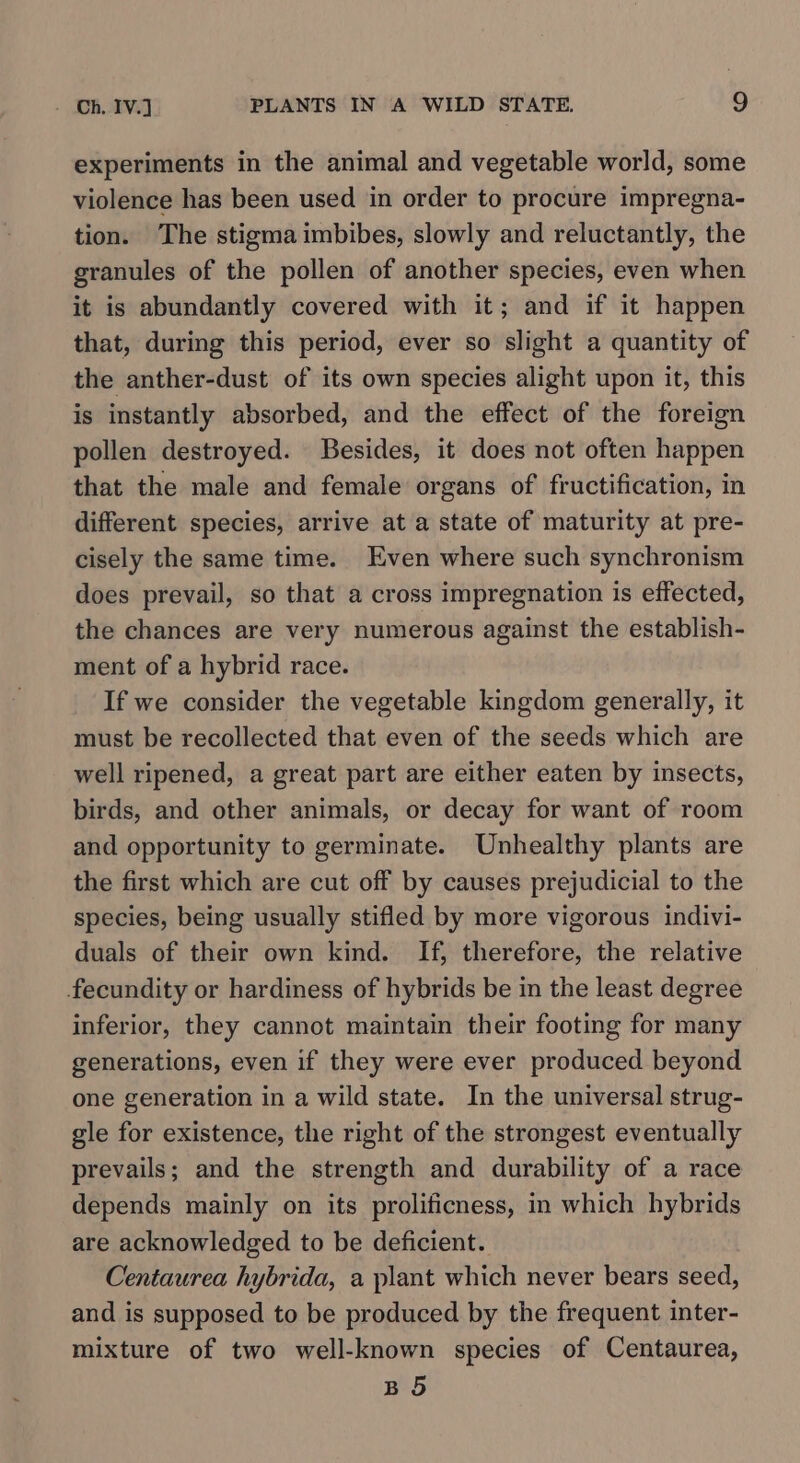 experiments in the animal and vegetable world, some violence has been used in order to procure impregna- tion. The stigma imbibes, slowly and reluctantly, the granules of the pollen of another species, even when it is abundantly covered with it; and if it happen that, during this period, ever so slight a quantity of the anther-dust of its own species alight upon it, this is instantly absorbed, and the effect of the foreign pollen destroyed. Besides, it does not often happen that the male and female organs of fructification, in different species, arrive at a state of maturity at pre- cisely the same time. Even where such synchronism does prevail, so that a cross impregnation is effected, the chances are very numerous against the establish- ment of a hybrid race. If we consider the vegetable kingdom generally, it must be recollected that even of the seeds which are well ripened, a great part are either eaten by insects, birds, and other animals, or decay for want of room and opportunity to germinate. Unhealthy plants are the first which are cut off by causes prejudicial to the species, being usually stifled by more vigorous indivi- duals of their own kind. If, therefore, the relative fecundity or hardiness of hybrids be in the least degree inferior, they cannot maintain their footing for many generations, even if they were ever produced beyond one generation in a wild state. In the universal strug- gle for existence, the right of the strongest eventually prevails; and the strength and durability of a race depends mainly on its prolificness, in which hybrids are acknowledged to be deficient. Centaurea hybrida, a plant which never bears seed, and is supposed to be produced by the frequent inter- mixture of two well-known species of Centaurea, BO