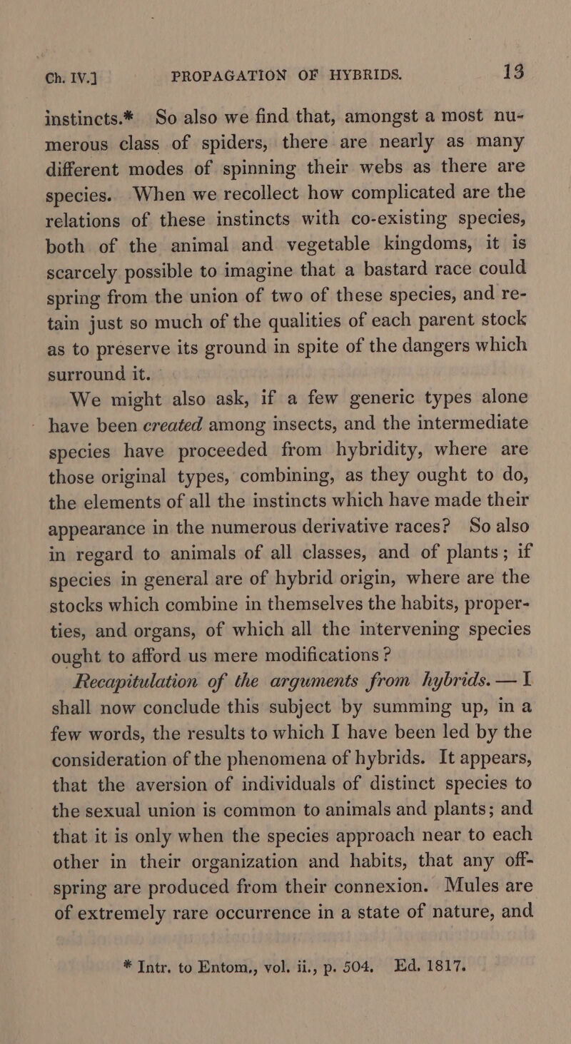 instincts.* So also we find that, amongst a most nu- merous class of spiders, there are nearly as many different modes of spinning their webs as there are species. When we recollect how complicated are the relations of these instincts with co-existing species, both of the animal and vegetable kingdoms, it is scarcely possible to imagine that a bastard race could spring from the union of two of these species, and re- tain just so much of the qualities of each parent stock as to preserve its ground in spite of the dangers which surround it. We might also ask, if a few generic types alone - have been created among insects, and the intermediate species have proceeded from hybridity, where are those original types, combining, as they ought to do, the elements of all the instincts which have made their appearance in the numerous derivative races? So also in regard to animals of all classes, and of plants; if species in general are of hybrid origin, where are the stocks which combine in themselves the habits, proper- ties, and organs, of which all the intervening species ought to afford us mere modifications ? Recapitulation of the arguments from hybrids. — I shall now conclude this subject by summing up, in a few words, the results to which I have been led by the consideration of the phenomena of hybrids. It appears, that the aversion of individuals of distinct species to the sexual union is common to animals and plants; and that it is only when the species approach near to each other in their organization and habits, that any off- spring are produced from their connexion. Mules are of extremely rare occurrence in a state of nature, and * Intr. to Entom,, vol. ii., p. 504, Ed, 1817.