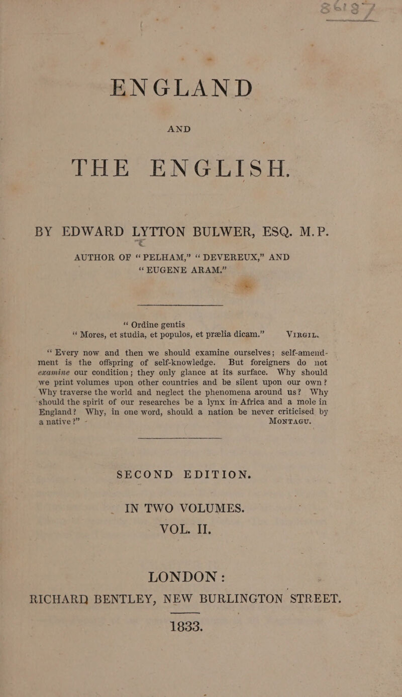 ENGLAND AND THE ENGLISH. BY EDWARD LYTTON BULWER, ESQ. M.P. AUTHOR OF “ PELHAM,” “ DEVEREUX,” AND ‘ KUGENE ARAM.” cd “ Ordine gentis ‘‘ Mores, et studia, et populos, et prelia dicam.” VIRGIL, ‘Every now and then we should examine ourselves; self-amend- ment is the offspring of self-knowledge. But foreigners do not examine our condition; they only glance at its surface. Why should we print volumes upon other countries and be silent upon our own? _Why traverse the world and neglect the phenomena around us? Why ‘should the spirit of our researches be a lynx in-Africa and a mole in England? Why, in one word, should a nation be never criticised by a native?” - MontTacu. SECOND EDITION. IN TWO VOLUMES. VOL. II. LONDON: , RICHARD BENTLEY, NEW BURLINGTON STREET. ————_. 1833.