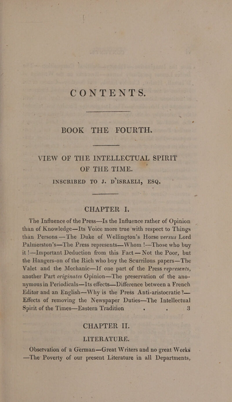 CONTENTS. BOOK THE FOURTH. VIEW OF THE INTELLECTUAL SPIRIT OF THE TIME. INSCRIBED TO J. D ISRAELI, ESQ. CHAPTER I. The Influence of the Press—Is the Influence rather of Opinion than of Knowledge—Its Voice more true with respect to Things than Persons —The Duke of Wellington’s Horse versus Lord Palmerston’s—The Press represents— Whom !—Those who buy it !—Important Deduction from this Fact — Not the Poor, but the Hangers-on of the Rich who buy the Scurrilous papers—The Valet and the Mechanic—If one part of the Press represents, another Part originates Opinion—The preservation of the ano- nymous in Periodicals—Its effects—Difference between a French Editor and an English—Why is the Press Anti-aristocratic ?— Effects of removing the Newspaper Duties—The Intellectual Spirit of the Times—Eastern Tradition : ‘ 3 CHAPTER II. LITERATURE. Observation of a German—Great Writers and no great Works —The Poverty of our present Literature in all Departments,