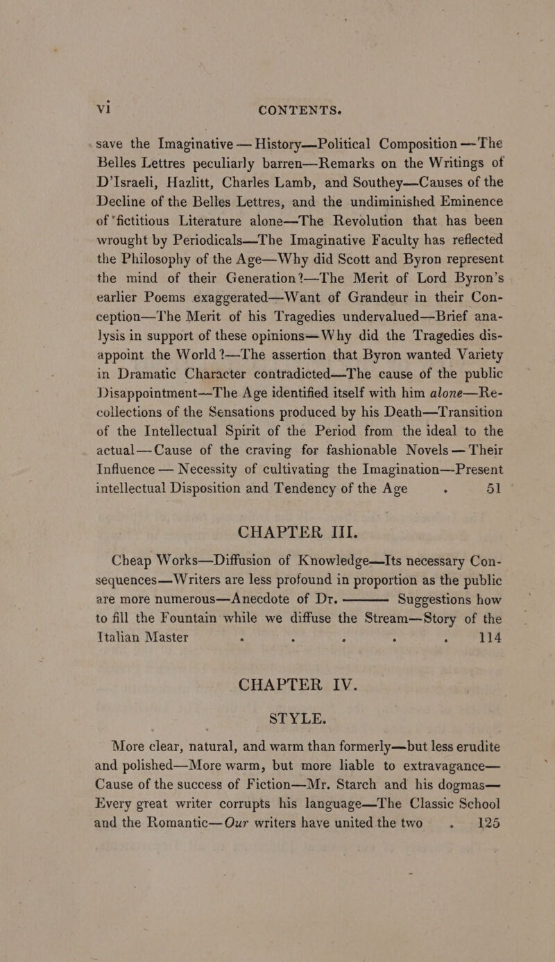 save the Imaginative — History—Political Composition —The Belles Lettres peculiarly barren—Remarks on the Writings of D’Israeli, Hazlitt, Charles Lamb, and Southey—Causes of the Decline of the Belles Lettres, and the undiminished Eminence of “fictitious Literature alone—The Revolution that has been wrought by Periodicals—The Imaginative Faculty has reflected the Philosophy of the Age—Why did Scott and Byron represent the mind of their Generation?—The Merit of Lord Byron’s earlier Poems exaggerated—Want of Grandeur in their Con- ception—The Merit of his Tragedies undervalued—-Brief ana- lysis in support of these opinions—Why did the Tragedies dis- appoint the World ?—The assertion that Byron wanted Variety in Dramatic Character contradicted—The cause of the public Disappointment—The Age identified itself with him alone—Re- collections of the Sensations produced by his Death—Transition of the Intellectual Spirit of the Period from the ideal to the actual—Cause of the craving for fashionable Novels — Their Influence — Necessity of cultivating the Imagination—-Present intellectual Disposition and Tendency of the Age : 51 CHAPTER III. Cheap Works—Diffusion of Knowledge—Its necessary Con- sequences—Writers are less profound in proportion as the public are more numerous—Anecdote of Dr. Suggestions how to fill the Fountain while we diffuse the Stream—Story of the Ttalian Master . : : . . 114 CHAPTER IV. STYLE. More clear, natural, and warm than formerly—but less erudite and polished—More warm, but more lable to extravagance— Cause of the success of Fiction—Mr. Starch and his dogmas— Every great writer corrupts his language—The Classic School and the Romantic—QOur writers have united the two . 125