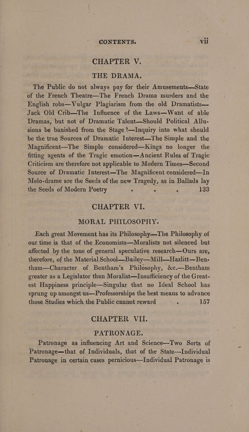 CHAPTER V. THE DRAMA. The Public do not always pay for their Amusements—State of the French Theatre—The French Drama murders and the English robs—Vulgar Plagiarism from the old Dramatists— Jack Old Crib—The Influence of the Laws—Want of able Dramas, but not of Dramatic Talent—Should Political Allu- sions be banished from the Stage ’—Inquiry into what should be the true Sources of Dramatic Interest—The Simple and the Magnificent—The Simple considered—Kings no longer the fitting agents of the Tragic emotion—Ancient Rules of Tragic Criticism are therefore not applicable to Modern Times—Second Source of Dramatic Interest—The Magnificent considered—In Melo-drame are the Seeds of the new Tragedy, as in Ballads lay the Seeds of Modern Poetry ° 4 ° 133 CHAPTER VI. MORAL PHILOSOPHY. Each great Movement has its Philosophy—The Philosophy of our time is that of the Economists—Moralists not silenced but affected by the tone of general speculative research—Ours are, therefore, of the Material School—Bailey—Mill—Hazlitt—Ben- tham—Character of Bentham’s Philosophy, &amp;c.—Bentham greater as a Legislator than Moralist—Insufficiency of the Great- est Happiness principle—Singular that no Ideal School has sprung up amongst us—Professorships the best means to advance those Studies which the Public cannot reward : 157 CHAPTER VII. PATRONAGE. Patronage as influencing Art and Science—Two Sorts of Patronage—that of Individuals, that of the State—Individual Patronage in certain cases pernicious—Individual Patronage is
