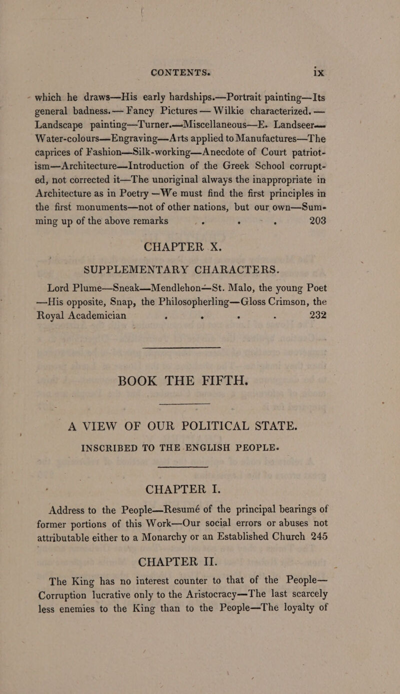 - which he draws—His early hardships.—Portrait painting—Its general badness.— Fancy Pictures — Wilkie characterized. — Landscape painting—Turner.—Miscellaneous—E. Landseer——= Water-colours—Engraving—Arts applied to Manufactures—The caprices of Fashion—Silk-working—Anecdote of Court patriot- ism—Architecture—Introduction of the Greek School corrupt- ed, not corrected it—The unoriginal always the inappropriate in Architecture as in Poetry —We must find the first principles in the first monuments—not of other nations, but our own—Sum- ming up of the above remarks e gee, 203 CHAPTER -X. SUPPLEMENTARY CHARACTERS. Lord Plume—Sneak—Mendlehon—St. Malo, the young Poet —His opposite, Snap, the Philosopherling—Gloss Crimson, the Royal Academician ‘ : ; : 232 BOOK THE FIFTH. A VIEW OF OUR POLITICAL STATE. INSCRIBED TO THE ENGLISH PEOPLE- CHAPTER I. Address to the People—Resumé of the principal bearings of former portions of this Work—Our social errors or abuses not attributable either to a Monarchy or an Established Church 245 CHAPTER II. The King has no interest counter to that of the People— Corruption lucrative only to the Aristocracy—The last scarcely less enemies to the King than to the People—The loyalty of
