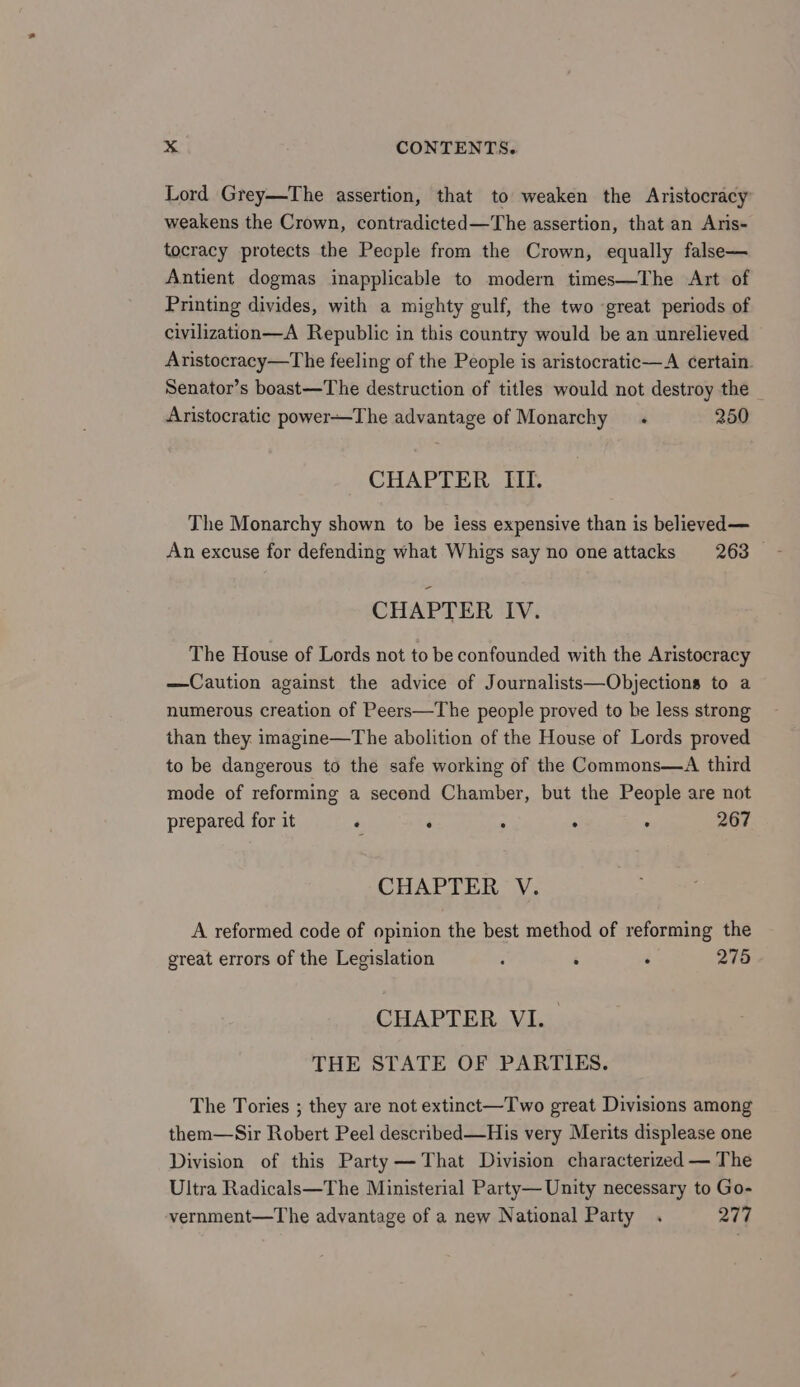 Lord Grey—The assertion, that to weaken the Aristocracy weakens the Crown, contradicted—The assertion, that an Aris- tocracy protects the Pecple from the Crown, equally false— Antient dogmas inapplicable to modern times—The Art of Printing divides, with a mighty gulf, the two great periods of civilization—A Republic in this country would be an unrelieved Aristocracy—The feeling of the People is aristocratic—A certain Senator’s boast—The destruction of titles would not destroy the Aristocratic power—The advantage of Monarchy . 250 CHAPTER III. The Monarchy shown to be iess expensive than is believed— An excuse for defending what Whigs say no one attacks 263 — CHAPTER IV. The House of Lords not to be confounded with the Aristocracy —Caution against the advice of Journalists—Objections to a numerous creation of Peers—The people proved to he less strong than they. imagine—The abolition of the House of Lords proved to be dangerous to the safe working of the Commons—A third mode of reforming a second Chamber, but the People are not prepared for it . . : . : 267 CHAPTER V. A reformed code of opinion the best method of reforming the great errors of the Legislation i ‘ : 275 CHAPTER VI. | THE STATE OF PARTIES. The Tories ; they are not extinct—Two great Divisions among them—Sir Robert Peel described—His very Merits displease one Division of this Party —That Division characterized — The Ultra Radicals—The Ministerial Party— Unity necessary to Go- vernment—The advantage of a new National Party . 277