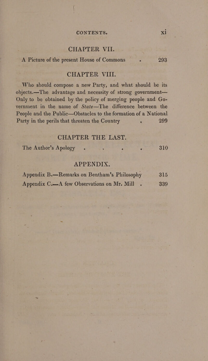 CHAPTER VII. A Picture of the present House of Commons —_t. 293 CHAPTER VIII. Who should compose a new Party, and what should be its objects. —The advantage and necessity of strong government— Only to be obtained by the policy of merging people and Go- vernment in the name of State—The difference between the People and the Public—Obstacles to the formation of a National Party in the perils that threaten the Country : 299 CHAPTER THE LAST. The Author’s Apology . ‘ . : 310 APPENDIX. Appendix B.—Remarks on Bentham’s Philosophy 315 Appendix C.—A few Observations on Mr. Mill . 339