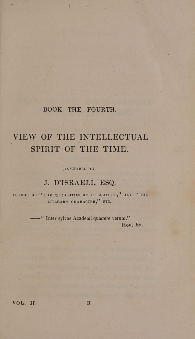 BOOK THE FOURTH. VIEW OF THE INTELLECTUAL SPIRIT OF THE TIME. , INSCRIBED TO J. DISRAELI, ESQ. AUTHOR OF ‘‘ THE CURIOSITIES OF LITERATURE, AND ‘“‘ THE LITERARY CHARACTER,” ETC. ‘« Inter sylvas Academi querere verum.”’ Hor. Ep. VOL. Il. B