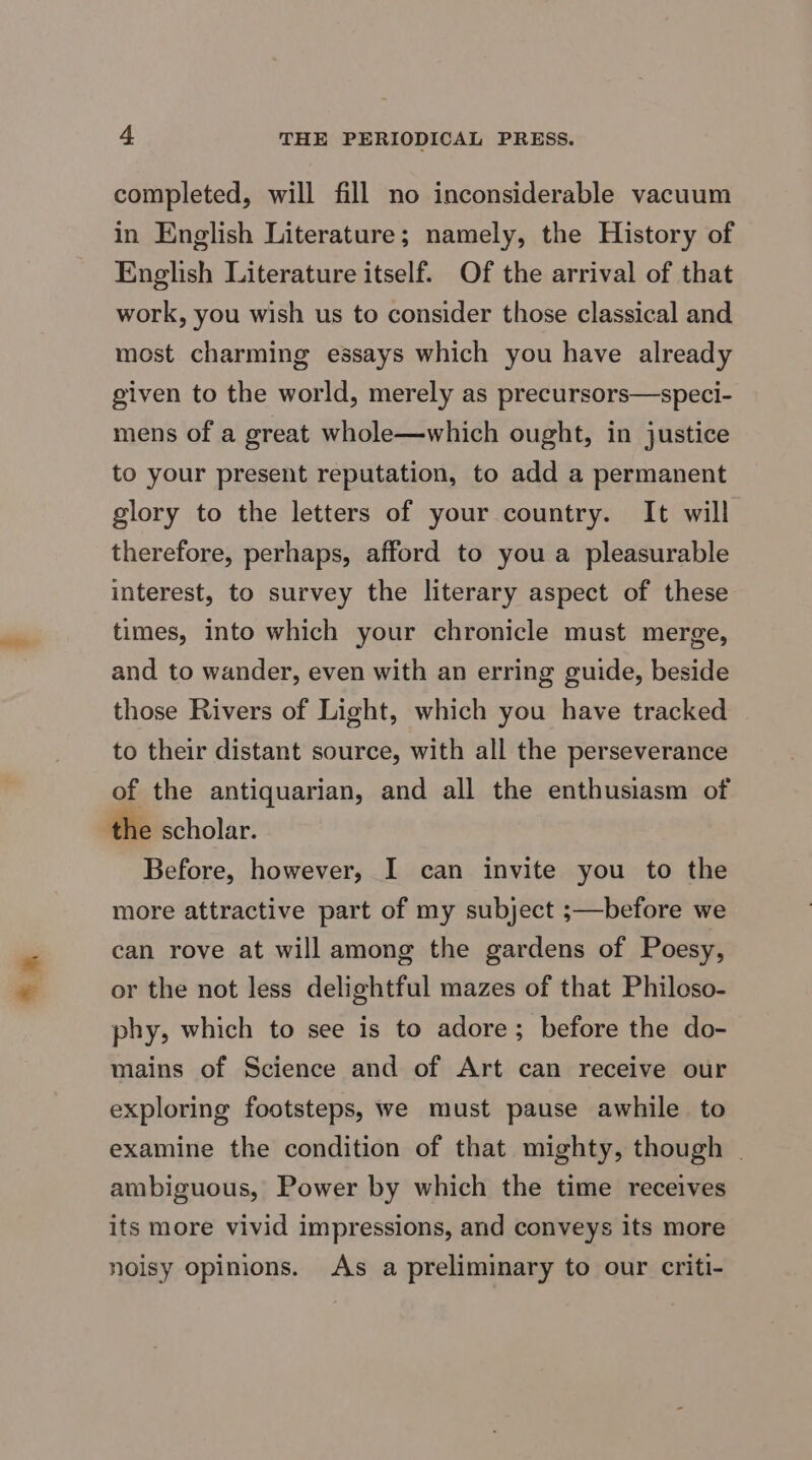 = * completed, will fill no inconsiderable vacuum in English Literature; namely, the History of English Literature itself. Of the arrival of that work, you wish us to consider those classical and most charming essays which you have already given to the world, merely as precursors—speci- mens of a great whole—which ought, in justice to your present reputation, to add a permanent glory to the letters of your country. It will therefore, perhaps, afford to you a pleasurable interest, to survey the literary aspect of these times, into which your chronicle must merge, and to wander, even with an erring guide, beside those Rivers of Light, which you have tracked to their distant source, with all the perseverance of the antiquarian, and all the enthusiasm of the scholar. Before, however, I can invite you to the more attractive part of my subject ;—before we can rove at will among the gardens of Poesy, or the not less delightful mazes of that Philoso- phy, which to see is to adore; before the do- mains of Science and of Art can receive our exploring footsteps, we must pause awhile. to examine the condition of that mighty, though - ambiguous, Power by which the time receives its more vivid impressions, and conveys its more noisy opinions. As a preliminary to our criti-
