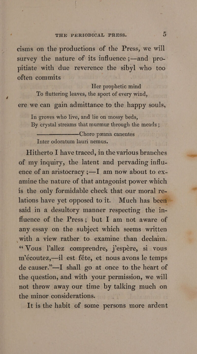 cisms on the productions of the Press, we will survey the nature of its influence ;—and_pro- pitiate with due reverence the sibyl who too often commits Her prophetic mind To fluttering leaves, the sport of every wind, ere we can gain admittance to the happy souls, In groves who live, and lie on mossy beds, By crystal streams that murmur through the meads ; Choro pzana canentes _Inter odoratum lauri nemus. Hitherto I have traced, in the various branches of my inquiry, the latent and pervading influ- ence of an aristocracy ;—I am now about to ex- amine the nature of that antagonist power which is the only formidable check that our moral re- lations have yet opposed to it. Much has been - said in a desultory manner respecting the in- fluence of the Press; but I am not aware of any essay on the subject which seems written with a view rather to examine than declaim. “Vous Vallez comprendre, jespére, si vous m’écoutez,—il est féte, et nous avons le temps de causer.”—I shall go at once to the heart of the question, and with your permission, we will not throw away our time by talking much on the minor considerations. It is the habit of some persons more ardent