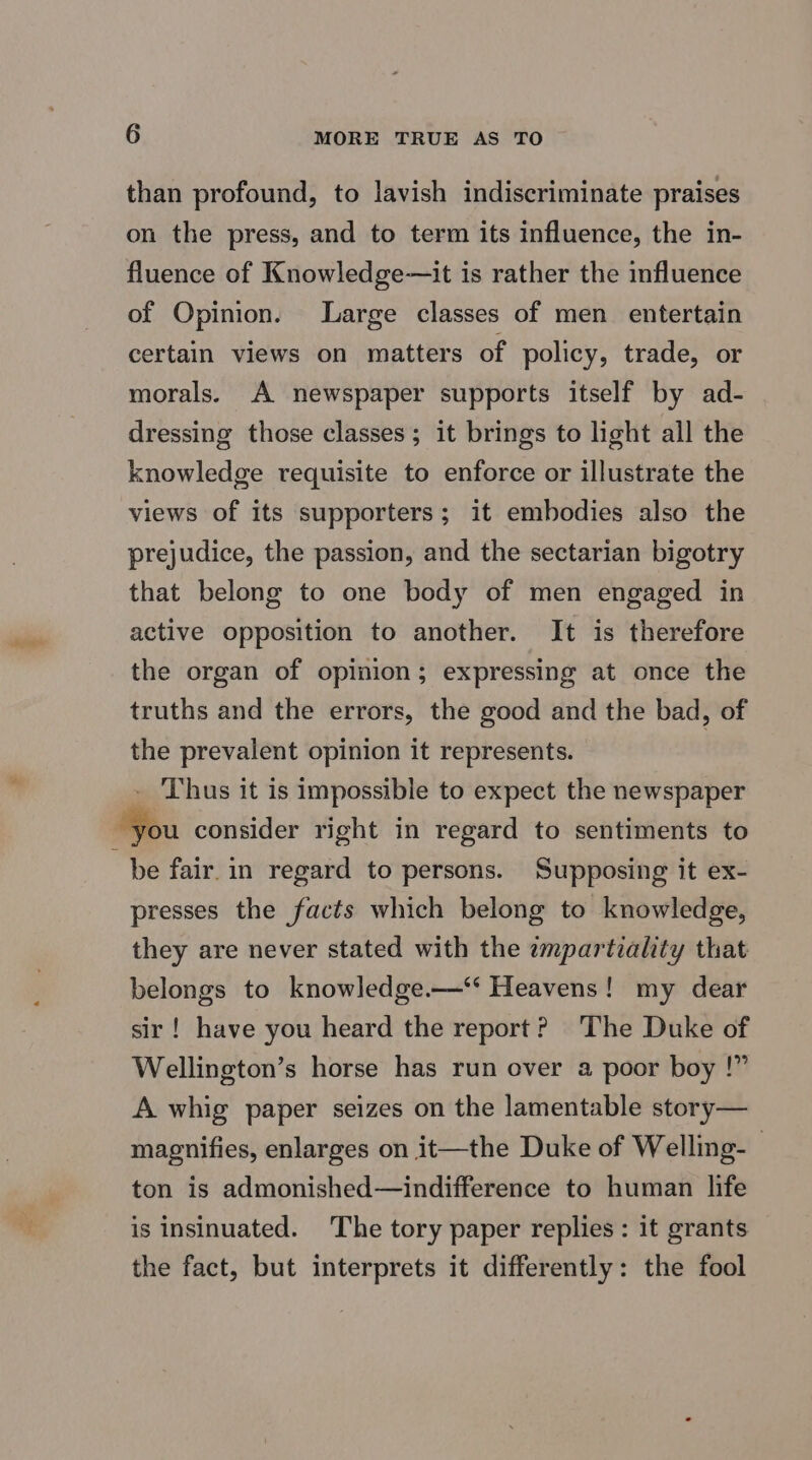 than profound, to lavish indiscriminate praises on the press, and to term its influence, the in- fluence of Knowledge—it is rather the influence of Opinion. Large classes of men entertain certain views on matters of policy, trade, or morals. A newspaper supports itself by ad- dressing those classes; it brings to light all the knowledge requisite to enforce or illustrate the views of its supporters; it embodies also the prejudice, the passion, and the sectarian bigotry that belong to one body of men engaged in active opposition to another. It is therefore the organ of opinion; expressing at once the truths and the errors, the good and the bad, of the prevalent opinion it represents. - Thus it is impossible to expect the newspaper “you consider right in regard to sentiments to be fair. in regard to persons. Supposing it ex- presses the facts which belong to knowledge, they are never stated with the impartiality that belongs to knowledge.—‘‘ Heavens! my dear sir! have you heard the report? The Duke of Wellington’s horse has run over a poor boy !” A whig paper seizes on the lamentable story— magnifies, enlarges on it—the Duke of Welling-- ton is admonished—indifference to human life is insinuated. The tory paper replies: it grants the fact, but interprets it differently: the fool