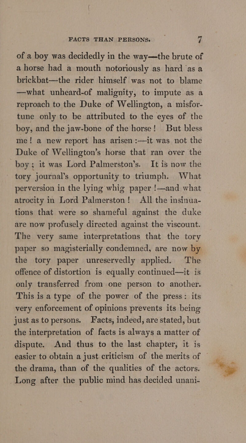 FACTS THAN PERSONS. _ | of a boy was decidedly in the way—the brute of a horse had a mouth notoriously as hard ‘as a brickbat—the rider himself was not to blame —what unheard-of malignity, to impute as a reproach to the Duke of Wellington, a misfor- tune only to be attributed to the eyes of the boy, and the jaw-bone of the horse! But bless me! a new report has arisen :—it was not the Duke of Wellington’s horse that ran over the boy ; it was Lord Palmerston’s. It is now the tory journal’s opportunity to triumph. What perversion in the lying whig paper !—and what atrocity in Lord Palmerston! All the insinua- tions that were so shameful against the duke are now profusely directed against the viscount. The very same interpretations that the tory paper so magisterially condemned, are now by the tory paper unreservedly applied. The offence of distortion is equally continued—it is only transferred from one person to another. This is a type of the power of the press: its very enforcement of opinions prevents its being just asto persons. Facts, indeed, are stated, but the interpretation of facts is always a matter of dispute. And thus to the last chapter, it is the drama, than of the qualities of the actors. Long after the public mind has decided unani-