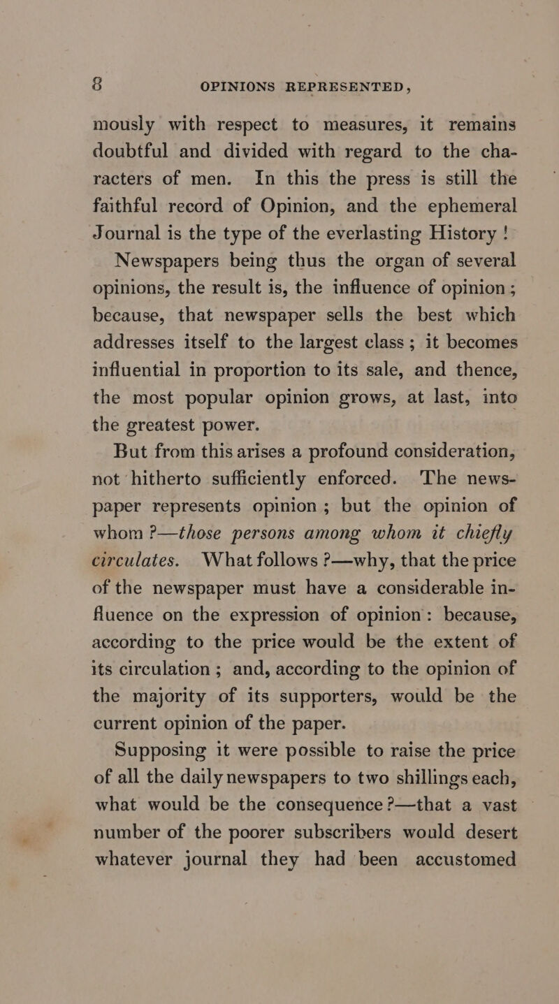 mously with respect to measures, it remains doubtful and divided with regard to the cha- racters of men. In this the press is still the faithful record of Opinion, and the ephemeral Journal is the type of the everlasting History ! Newspapers being thus the organ of several opinions, the result is, the influence of opinion ; because, that newspaper sells the best which addresses itself to the largest class; it becomes influential in proportion to its sale, and thence, the most popular opinion grows, at last, into the greatest power. But from this arises a profound consideration, not hitherto sufficiently enforced. 'The news- paper represents opinion; but the opinion of whom ?—those persons among whom it chiefly circulates. What follows ?—why, that the price of the newspaper must have a considerable in- fluence on the expression of opinion: because, according to the price would be the extent of its circulation ; and, according to the opinion of the majority of its supporters, would be the current opinion of the paper. Supposing it were possible to raise the price of all the daily newspapers to two shillings each, what would be the consequence ?—that a vast number of the poorer subscribers would desert whatever journal they had been accustomed