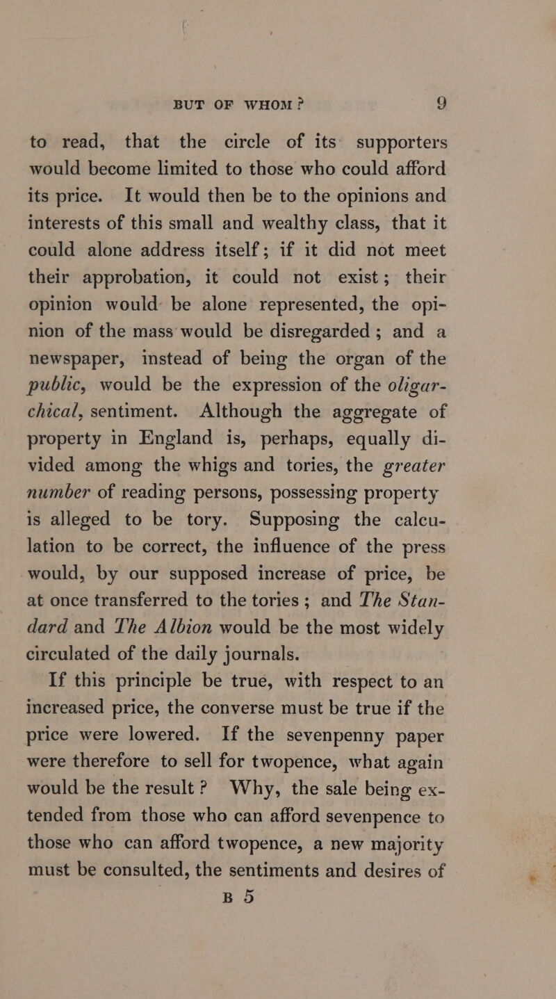 to read, that the circle of its’ supporters would become limited to those who could afford its price. It would then be to the opinions and interests of this small and wealthy class, that it could alone address itself; if it did not meet their approbation, it could not exist; their opinion would’ be alone represented, the opi- nion of the mass would be disregarded ; and a newspaper, instead of being the organ of the public, would be the expression of the oligar- chical, sentiment. Although the aggregate of property in England is, perhaps, equally di- vided among the whigs and tories, the greater number of reading persons, possessing property is alleged to be tory. Supposing the calcu- lation to be correct, the influence of the press would, by our supposed increase of price, be at once transferred to the tories; and The Stan- dard and The Albion would be the most widely circulated of the daily journals. If this principle be true, with respect to an increased price, the converse must be true if the price were lowered. If the sevenpenny paper were therefore to sell for twopence, what again would be the result ? Why, the sale being ex- tended from those who can afford sevenpence to those who can afford twopence, a new majority must be consulted, the sentiments and desires of BS