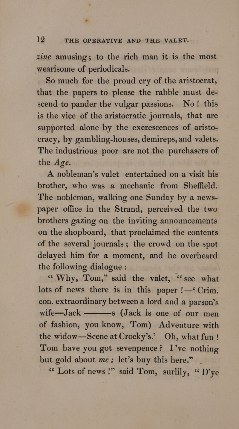 zine amusing; to the rich man it is the most wearisome of periodicals. So much for the proud cry of the aristocrat, that the papers to please the rabble must de- scend to pander the vulgar passions. No! this is the vice of the aristocratic journals, that are supported alone by the excrescences of aristo- cracy, by gambling-houses, demireps, and valets. The industrious poor are not the purchasers of the Age. A nobleman’s valet entertained on a visit his brother, who was a mechanic from Sheffield. The nobleman, walking one Sunday by a news- paper office in the Strand, perceived the two brothers gazing on the inviting announcements on the shopboard, that proclaimed the contents of the several journals; the crowd on the spot delayed him for a moment, and he overheard the following dialogue : ‘Why, Tom,” said the valet, ‘“‘see what lots of news there is in this paper !—‘ Crim. con. extraordinary between a lord and a parson’s wife—Jack ————s (Jack is one of our men of fashion, you know, Tom) Adventure with the widow—Scene at Crocky’s.’ Oh, what fun ! Tom have you got sevenpence? I’ve nothing but gold about me ; let’s buy this here.” *¢ Lots of news !” said Tom, surlily, ‘“ D’ye