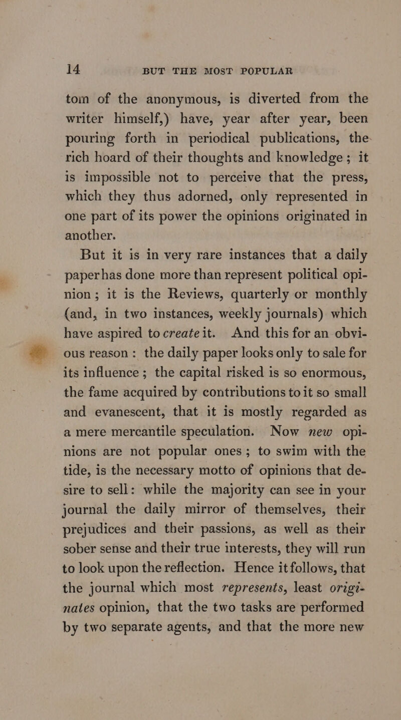 tom of the anonymous, is diverted from the writer himself,) have, year after year, been pouring forth in periodical publications, the- rich hoard of their thoughts and knowledge ; it is impossible not to perceive that the press, which they thus adorned, only represented in one part of its power the opinions originated in another. . But it is in very rare instances that a daily paper has done more than represent political opi- nion; it is the Reviews, quarterly or monthly (and, in two instances, weekly journals) which have aspired tocreateit. And this for an obvi- ous reason: the daily paper looks only to sale for its influence ; the capital risked is so enormous, the fame acquired by contributions toit so small and evanescent, that it is mostly regarded as a mere mercantile speculation. Now new opi- nions are not popular ones; to swim with the tide, is the necessary motto of opinions that de- sire to sell: while the majority can see in your journal the daily mirror of themselves, their prejudices and their passions, as well as their sober sense and their true interests, they will run to look upon the reflection. Hence it follows, that the journal which most represents, least origi- nates opinion, that the two tasks are performed by two separate agents, and that the more new