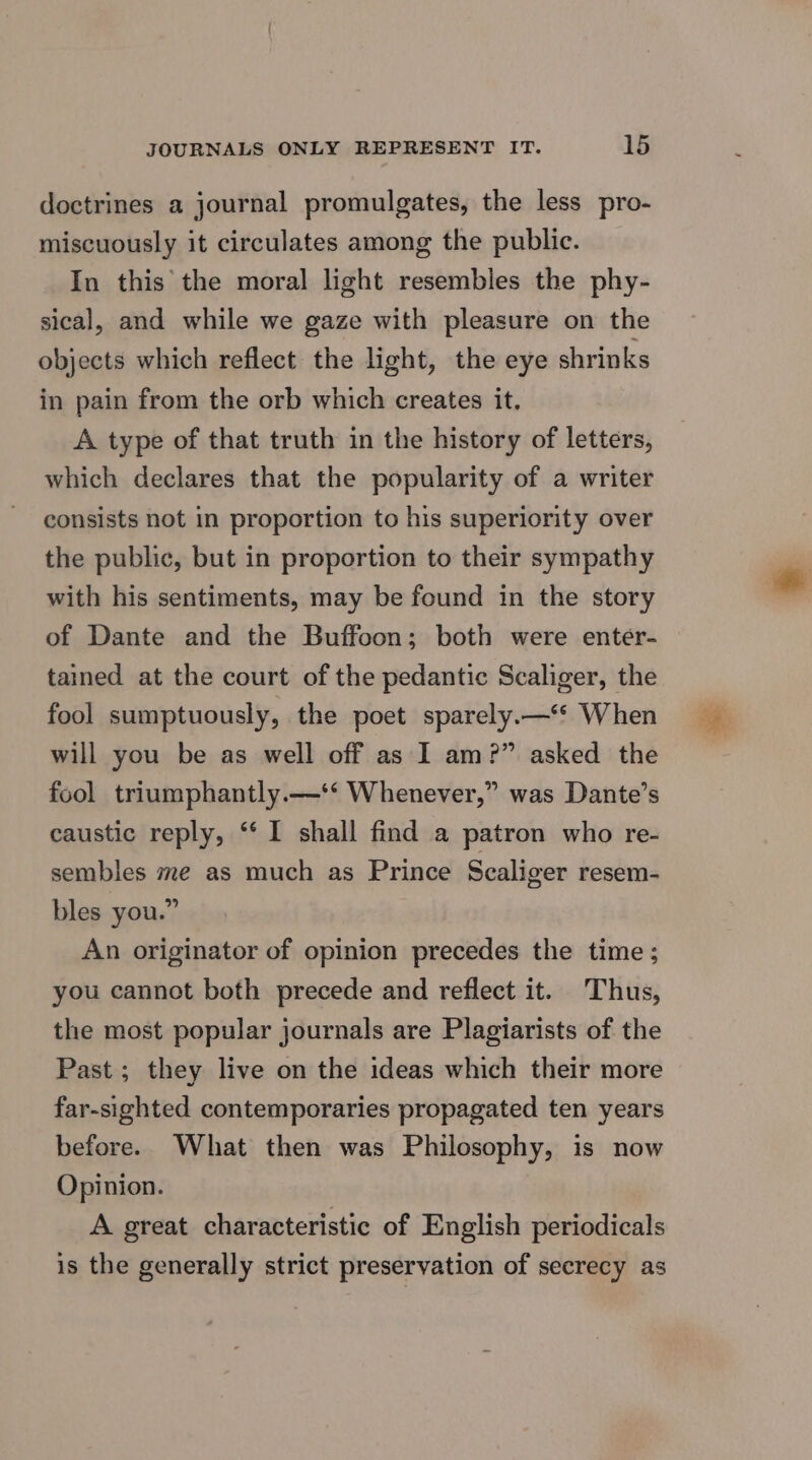 doctrines a journal promulgates, the less pro- miscuously it circulates among the public. In this the moral light resembles the phy- sical, and while we gaze with pleasure on the objects which reflect the light, the eye shrinks in pain from the orb which creates it. A type of that truth in the history of letters, which declares that the popularity of a writer consists not in proportion to his superiority over the public, but in proportion to their sympathy with his sentiments, may be found in the story of Dante and the Buffoon; both were enter- tained at the court of the pedantic Scaliger, the fool sumptuously, the poet sparely.—‘* When will you be as well off as I am?” asked the fool triumphantly.—‘* Whenever,” was Dante’s caustic reply, ‘‘ I shall find a patron who re- sembles me as much as Prince Scaliger resem- bles you.” An originator of opinion precedes the time; you cannot both precede and reflect it. Thus, the most popular journals are Plagiarists of the Past; they live on the ideas which their more far-sighted contemporaries propagated ten years before. What then was Philosophy, is now Opinion. A great characteristic of English periodicals is the generally strict preservation of secrecy as