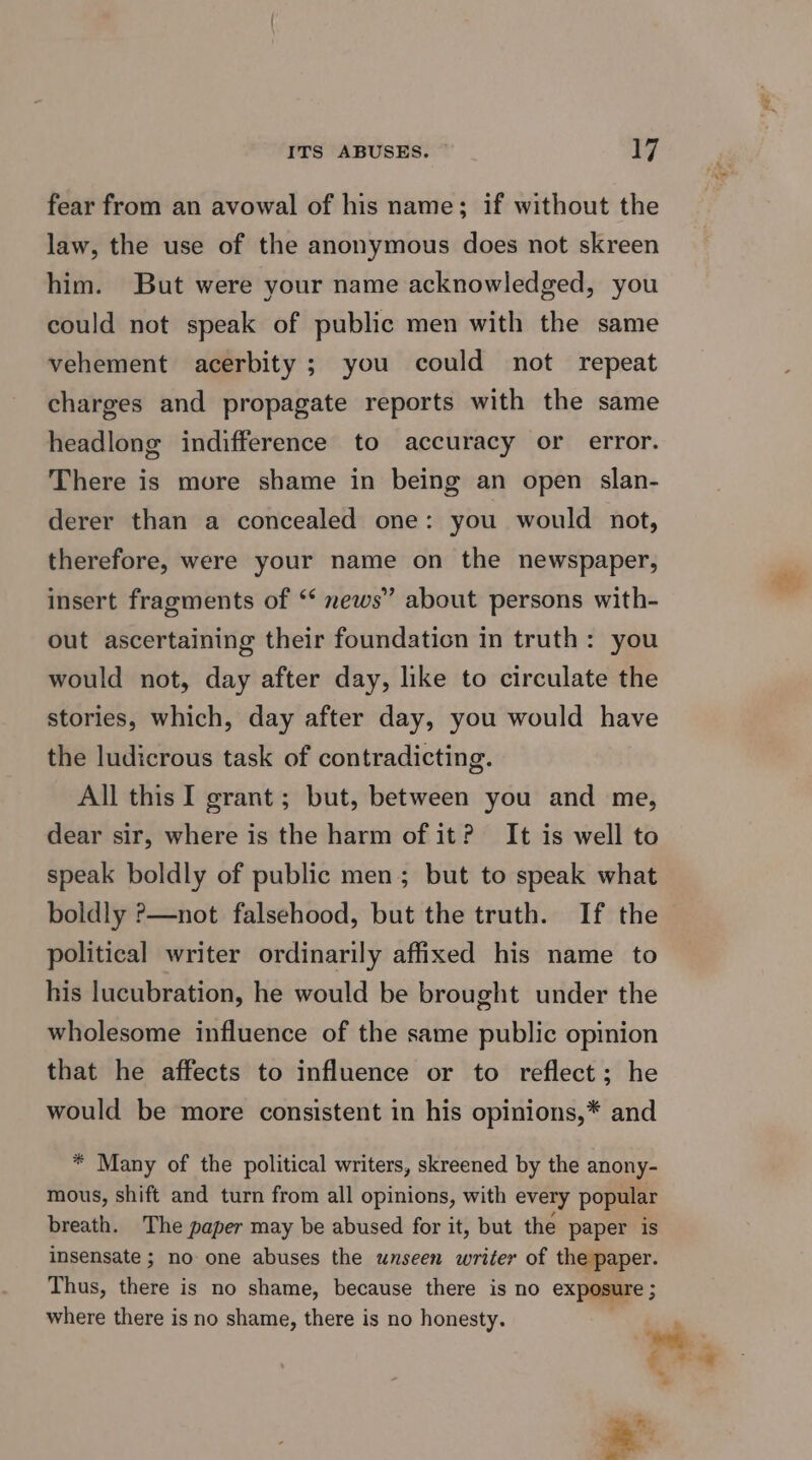 fear from an avowal of his name; if without the law, the use of the anonymous does not skreen him. But were your name acknowledged, you could not speak of public men with the same vehement acerbity ; you could not repeat charges and propagate reports with the same headlong indifference to accuracy or error. There is more shame in being an open slan- derer than a concealed one: you would not, therefore, were your name on the newspaper, insert fragments of ‘‘ news” about persons with- out ascertaining their foundation in truth: you would not, day after day, like to circulate the stories, which, day after day, you would have the ludicrous task of contradicting. All this I grant ; but, between you and me, dear sir, where is the harm of it? It is well to speak boldly of public men; but to speak what boldly >—not falsehood, but the truth. If the political writer ordinarily affixed his name to his lucubration, he would be brought under the wholesome influence of the same public opinion that he affects to influence or to reflect; he would be more consistent in his opinions,* and * Many of the political writers, skreened by the anony- mous, shift and turn from all opinions, with every popular breath. The paper may be abused for it, but the paper is insensate ; no one abuses the unseen writer of the paper. Thus, there is no shame, because there is no exposure 5 where there is no shame, there is no honesty. )