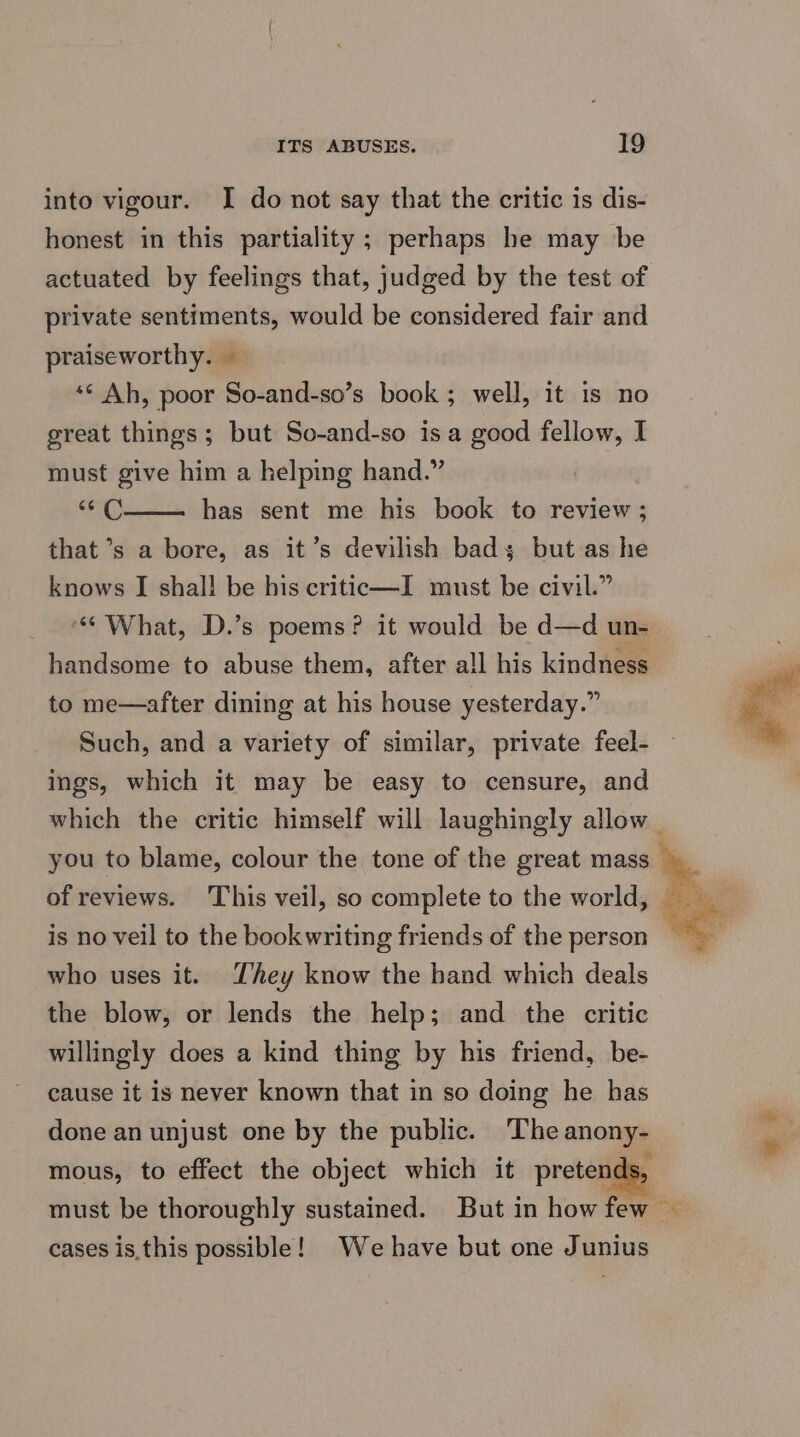 into vigour. I do not say that the critic is dis- honest in this partiality; perhaps he may be actuated by feelings that, judged by the test of private sentiments, would be considered fair and praiseworthy. — ‘© Ah, poor So-and-so’s book; well, it is no great things; but So-and-so isa good fellow, I must give him a helping hand.” | i has sent me his book to review ; that’s a bore, as it’s devilish bad but as he knows I shall be his critic—I must be civil.” ‘What, D.’s poems? it would be d—d un- handsome to abuse them, after all his kindness to me—after dining at his house yesterday.” ings, which it may be easy to censure, and which the critic himself will laughingly allow you to blame, colour the tone of the great mass of reviews. ‘This veil, so complete to the world, is no veil to the bookwriting friends of the person who uses it. Zhey know the hand which deals the blow, or lends the help; and the critic willingly does a kind thing by his friend, be- cause it is never known that in so doing he has done an unjust one by the public. The anony- mous, to effect the object which it pretenc 35 cases is.this possible! We have but one Junius
