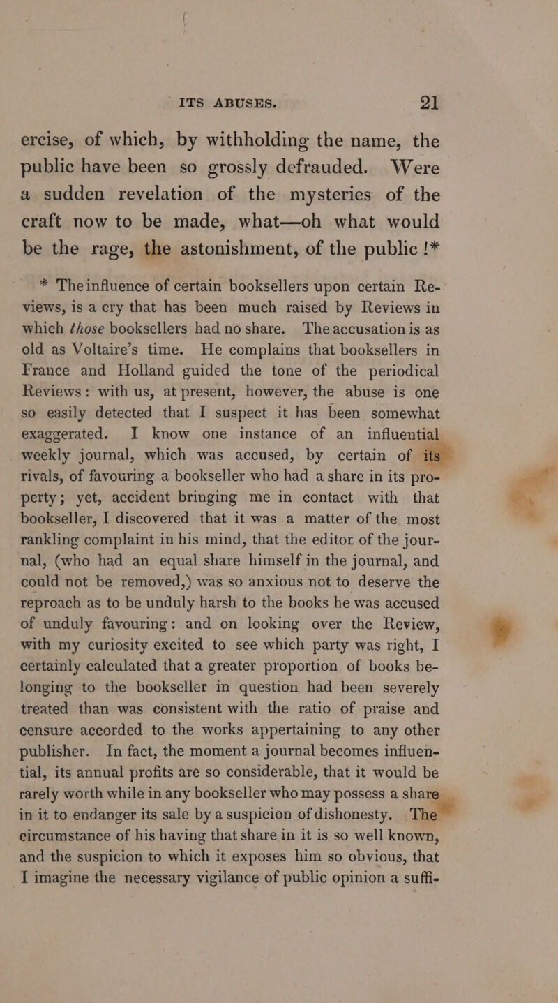 ercise, of which, by withholding the name, the public have been so grossly defrauded. Were a sudden revelation of the mysteries of the craft now to be made, what—oh what would be the rage, the astonishment, of the public !* * Theinfluence of certain booksellers upon certain Re-- views, is a cry that has been much raised by Reviews in which ¢hose booksellers had no share. The accusation is as old as Voltaire’s time. He complains that booksellers in France and Holland guided the tone of the periodical Reviews: with us, at present, however, the abuse is one so easily detected that I suspect it has been somewhat exaggerated. I know one instance of an_ influential weekly journal, which was accused, by certain of its rivals, of favouring a bookseller who had a share in its pro- perty; yet, accident bringing me in contact with that bookseller, I discovered that it was a matter of the most rankling complaint in his mind, that the editor of the jour- nal, (who had an equal share himself in the journal, and could not be removed,) was so anxious not to deserve the reproach as to be unduly harsh to the books he was accused of unduly favouring: and on looking over the Review, with my curiosity excited to see which party was right, I certainly calculated that a greater proportion of books be- longing to the bookseller in question had been severely treated than was consistent with the ratio of praise and censure accorded to the works appertaining to any other publisher. In fact, the moment a journal becomes influen- tial, its annual profits are so considerable, that it would be rarely worth while in any bookseller who may possess a shat in it to endanger its sale by a suspicion of dishonesty. The circumstance of his having that share in it is so well known, and the suspicion to which it exposes him so obvious, that I imagine the necessary vigilance of public opinion a suffi- ene eh.