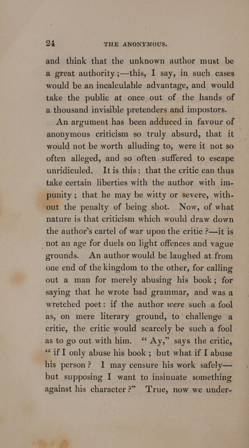 and think that the unknown author must be a great authority ;—this, I say, in such cases would be an incalculable advantage, and would take the public at once out of the hands of a thousand invisible pretenders and impostors. An argument has been adduced in favour of anonymous criticism so truly absurd, that it would not be worth alluding to, were it not so often alleged, and so often suffered to escape unridiculed. Itis this: that the critic can thus take certain liberties with the author with im- punity ; that he may be witty or severe, with- out the penalty of being shot. Now, of what nature is that criticism which would draw down the author’s cartel of war upon the critic ?—it is not an age for duels on light offences and vague grounds. An author would be laughed at from one end of the kingdom to the other, for calling out a man for merely abusing his book; for saying that he wrote bad grammar, and was a wretched poet: if the author were such a fool as, on mere literary ground, to challenge a critic, the critic would scarcely be such a fool as to go out with him. ‘* Ay,” says the critic, ** if I only abuse his book ; but what if I abuse his person? I may censure his work safely— but supposing I want to insinuate something against his character?” True, now we under-