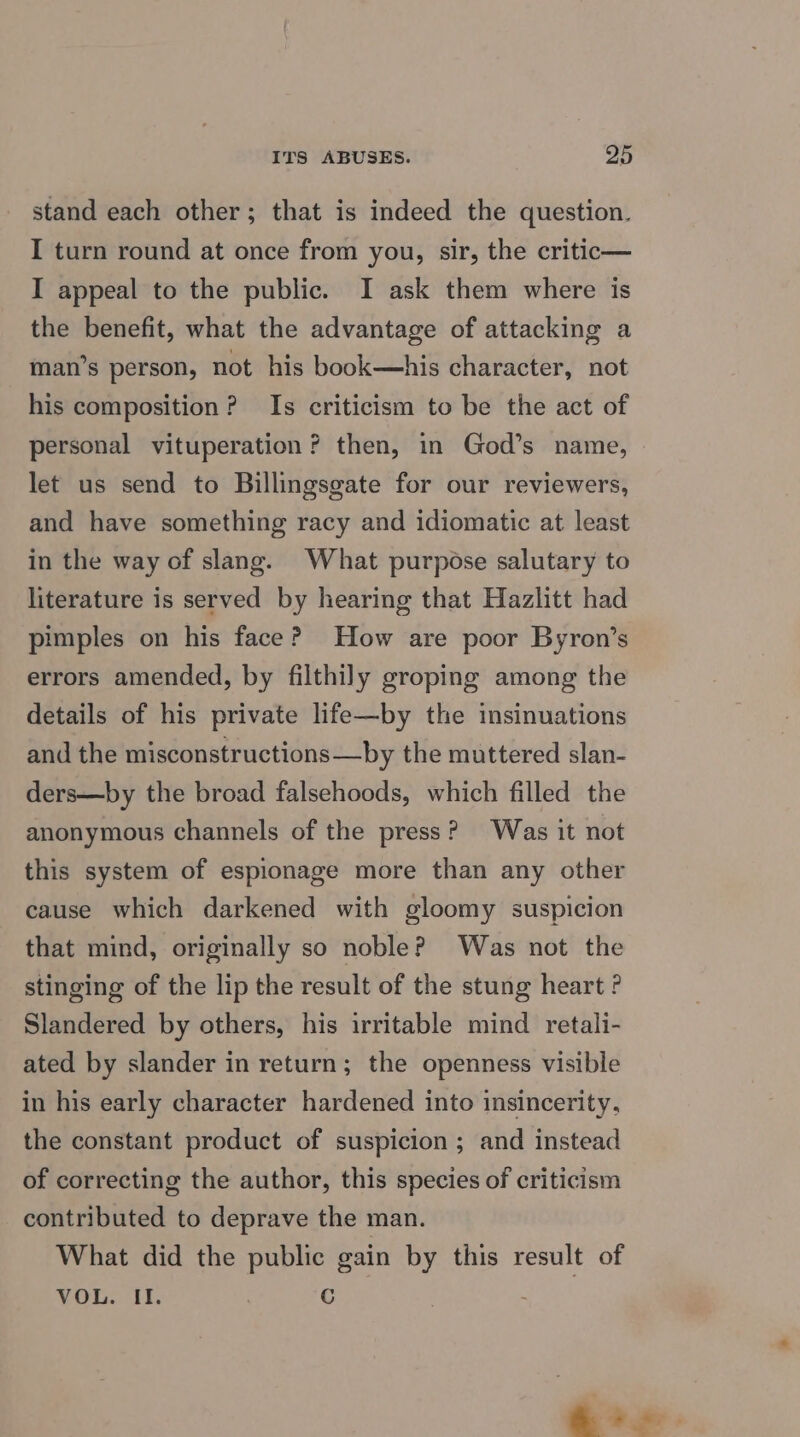 stand each other; that is indeed the question. I turn round at once from you, sir, the critic— I appeal to the public. I ask them where is the benefit, what the advantage of attacking a man’s person, not his book—his character, not his composition? Is criticism to be the act of personal vituperation? then, in God’s name, let us send to Billingsgate for our reviewers, and have something racy and idiomatic at least in the way of slang. What purpose salutary to literature is served by hearing that Hazlitt had pimples on his face? How are poor Byron’s errors amended, by filthily groping among the details of his private life—by the insinuations and the misconstructions—by the muttered slan- ders—by the broad falsehoods, which filled the anonymous channels of the press? Was it not this system of espionage more than any other cause which darkened with gloomy suspicion that mind, originally so noble? Was not the stinging of the lip the result of the stung heart ? Slandered by others, his irritable mind retali- ated by slander in return; the openness visible in his early character hardened into insincerity, the constant product of suspicion ; and instead of correcting the author, this species of criticism contributed to deprave the man. What did the public eain by this result of VOL. II. . C : | &amp; i