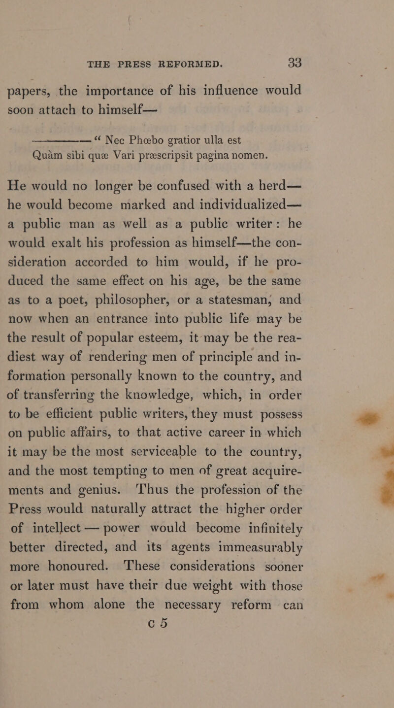 papers, the importance of his influence would soon attach to himself— — “ Nec Phebo gratior ulla est Quam sibi que Vari prescripsit pagina nomen. He would no longer be confused with a herd— he would become marked and individualized— a public man as well as a public writer: he would exalt his profession as himself—the con- sideration accorded to him would, if he pro- duced the same effect on his age, be the same as to a poet, philosopher, or a statesman, and now when an entrance into public life may be the result of popular esteem, it may be the rea- diest way of rendering men of principle and in- formation personally known to the country, and of transferring the knowledge, which, in order to be efficient public writers, they must possess on public affairs, to that active career in which it may be the most serviceable to the country, and the most tempting to men of great acquire- ments and genius. Thus the profession of the Press would naturally attract the higher order of intellect — power would become infinitely better directed, and its agents immeasurably more honoured. These considerations sooner or later must have their due weight with those from whom alone the necessary reform can c5