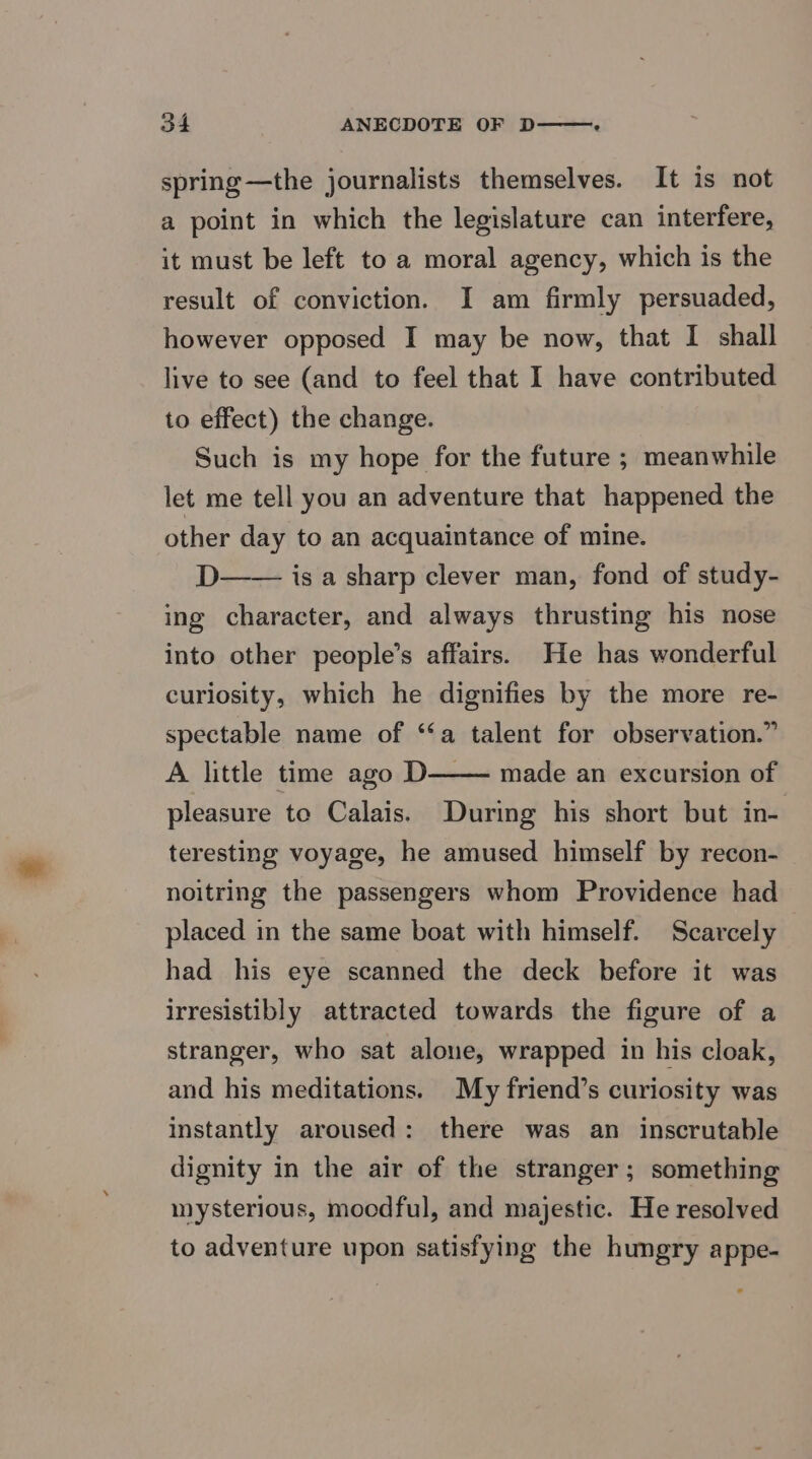 spring—the journalists themselves. It is not a point in which the legislature can interfere, it must be left to a moral agency, which is the result of conviction. I am firmly persuaded, however opposed I may be now, that I shall live to see (and to feel that I have contributed to effect) the change. Such is my hope for the future ; meanwhile let me tell you an adventure that happened the other day to an acquaintance of mine. D—— isa sharp clever man, fond of study- ing character, and always thrusting his nose into other people’s affairs. He has wonderful curiosity, which he dignifies by the more re- spectable name of ‘‘a talent for observation.” A little time ago D—— made an excursion of pleasure to Calais. During his short but in- teresting voyage, he amused himself by recon- noitring the passengers whom Providence had placed in the same boat with himself. Scarcely had his eye scanned the deck before it was irresistibly attracted towards the figure of a stranger, who sat alone, wrapped in his cloak, and his meditations. My friend’s curiosity was instantly aroused: there was an inscrutable dignity in the air of the stranger; something mysterious, moodful, and majestic. He resolved to adventure upon satisfying the hungry appe-