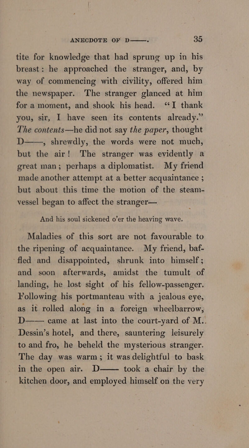 tite for knowledge that had sprung up in his breast: he approached the stranger, and, by way of commencing with civility, offered him the newspaper. The stranger glanced at him for a moment, and shook his head. ‘I thank you, sir, I have seen its contents already.” The contents—he did not say the paper, thought D——, shrewdly, the words were not much, but the air! The stranger was evidently a great man; perhaps a diplomatist. My friend made another attempt at a better acquaintance ; but about this time the motion of the steam- vessel began to affect the stranger— And his soul sickened o’er the heaving wave. Maladies of this sort are not favourable to the ripening of acquaintance. My friend, baf- ‘fled and disappointed, shrunk into himself ; and soon afterwards, amidst the tumult of landing, he lost sight of his fellow-passenger. Following his portmanteau with a jealous eye, as it rolled along in a foreign wheelbarrow, D—— came at last into the court-yard of M.. Dessin’s hotel, and there, sauntering leisurely to and fro, he beheld the mysterious stranger. The day was warm; it was delightful to bask in the open air. D took a chair by the kitchen door, and employed himself on the very